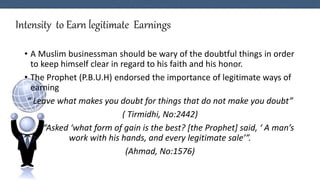 Intensity to Earn legitimate Earnings
• A Muslim businessman should be wary of the doubtful things in order
to keep himself clear in regard to his faith and his honor.
• The Prophet (P.B.U.H) endorsed the importance of legitimate ways of
earning
“ Leave what makes you doubt for things that do not make you doubt”
( Tirmidhi, No:2442)
“Asked ‘what form of gain is the best? [the Prophet] said, ‘ A man’s
work with his hands, and every legitimate sale’”.
(Ahmad, No:1576)
 