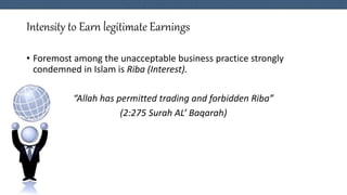 Intensity to Earn legitimate Earnings
• Foremost among the unacceptable business practice strongly
condemned in Islam is Riba (Interest).
“Allah has permitted trading and forbidden Riba”
(2:275 Surah AL’ Baqarah)
 