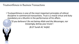 Trustworthiness in Business Transactions
• Trustworthiness is one of the most important principles of ethical
discipline in commercial transactions. Trust is a moral virtue and duty
mandatory on a Muslim in the performance of his affairs.
“O you believers! Do not betray Allah and the Messenger, nor
knowingly, betray your trusts”.
(8:27 Surah AL’ Anfal)
 