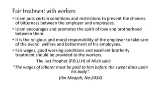 Fair treatment with workers
• Islam puts certain conditions and restrictions to prevent the chances
of bitterness between the employer and employees.
• Islam encourages and promotes the spirit of love and brotherhood
between them.
• It is the religious and moral responsibility of the employer to take care
of the overall welfare and betterment of his employees.
• Fair wages, good working conditions and excellent brotherly
treatment should be provided to the workers.
The last Prophet (P.B.U.H) of Allah said:
“The wages of laborer must be paid to him before the sweat dries upon
his body”.
(Ibn Maajah, No:2434)
 