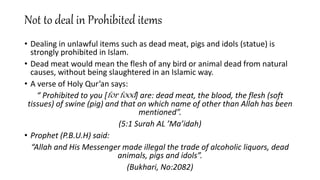 Not to deal in Prohibited items
• Dealing in unlawful items such as dead meat, pigs and idols (statue) is
strongly prohibited in Islam.
• Dead meat would mean the flesh of any bird or animal dead from natural
causes, without being slaughtered in an Islamic way.
• A verse of Holy Qur’an says:
“ Prohibited to you [for food] are: dead meat, the blood, the flesh (soft
tissues) of swine (pig) and that on which name of other than Allah has been
mentioned”.
(5:1 Surah AL ’Ma’idah)
• Prophet (P.B.U.H) said:
“Allah and His Messenger made illegal the trade of alcoholic liquors, dead
animals, pigs and idols”.
(Bukhari, No:2082)
 