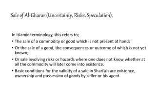 Sale of Al-Gharar (Uncertainty, Risks, Speculation).
In Islamic terminology, this refers to;
• The sale of a commodity or good which is not present at hand;
• Or the sale of a good, the consequences or outcome of which is not yet
known;
• Or sale involving risks or hazards where one does not know whether at
all the commodity will later come into existence.
• Basic conditions for the validity of a sale in Shari’ah are existence,
ownership and possession of goods by seller or his agent.
 