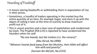 Hoarding of Foodstuff
• It means storing foodstuffs or withholding them in expectation of rise
in their prices.
• Sometimes, a handful of traders operating in the market buy the
entire quantity of an item, for example Sugar, and store it up with the
object of selling it later at the time of scarcity to draw maximum
profit out of it.
• This is unjust practice and a clear case of exploitation and condemned
by Islam. The Prophet (P.B.U.H) is reported to have condemned the
hoarders when he said:
“No one hoards, but the traitors (i.e. the sinners)”.
(Abu Da’ud, No:2990)
“Whoever hoards food away from the Muslims, then Allah will affect
him with and poverty”.
(Sunnan Ibn Ma’jah, No:2155)
 