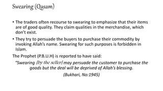 Swearing (Qasam)
• The traders often recourse to swearing to emphasize that their items
are of good quality. They claim qualities in the merchandise, which
don’t exist.
• They try to persuade the buyers to purchase their commodity by
invoking Allah’s name. Swearing for such purposes is forbidden in
Islam.
The Prophet (P.B.U.H) is reported to have said:
“Swearing [by the seller] may persuade the customer to purchase the
goods but the deal will be deprived of Allah’s blessing.
(Bukhari, No:1945)
 