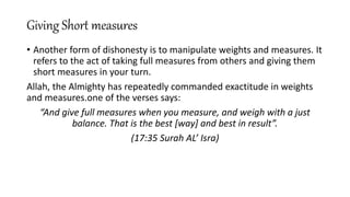Giving Short measures
• Another form of dishonesty is to manipulate weights and measures. It
refers to the act of taking full measures from others and giving them
short measures in your turn.
Allah, the Almighty has repeatedly commanded exactitude in weights
and measures.one of the verses says:
“And give full measures when you measure, and weigh with a just
balance. That is the best [way] and best in result”.
(17:35 Surah AL’ Isra)
 