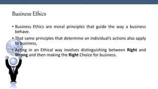 Business Ethics
• Business Ethics are moral principles that guide the way a business
behave.
• That same principles that determine an individual’s actions also apply
to business,
• Acting in an Ethical way involves distinguishing between Right and
Wrong and then making the Right Choice for business.
 