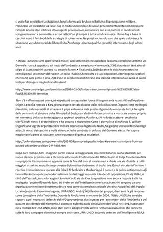 si vuole far precipitare la situazione.Sono la forma più brutale ed belluina di provocazione militare.
Provocare un’escalation via false-flag in modo spionistico,è di suo un procedimento lento,complesso,che
richiede acume:devi infiltrare i tuoi agents provocateurs,comunicare con essi,metterli in condizioni di
spingere i nemici a commettere errori tattici.Con gli sniper è tutta un’altra musica. I false-flag a base di
cecchini sono il fast-food della strategia di sovversione.Ne piazzi anche solo uno che spara a dovere,e la
situazione va subito in caduta libera.Il sito Zerohedge ,ricorda qualche episodio interessante degli ultimi
anni.
• Mosca, autunno 1993 spari verso Eltsin e i suoi sostenitori che assiedano la Duma,il cecchino,sostiene un
Generale russo,è appostato sul tetto dell’ambasciata americana.• Venezuela,2002:durante un tentativo di
colpo di Stato,cecchini sparano su ambo le fazioni.• Thailandia,2010:durante le cicliche proteste che
coinvolgono i sostenitori del tycoon ,in esilio Thaksin Shinawatra e i suoi oppositori,intervengono cecchini
che tirano sulla gente.• Siria, 2013:voci di cecchini lealisti filtrano alla stampa internazionale avida di colori
forti per dipingere meglio il mostro Assad .
http://www.zerohedge.com/contributed/2014-03-06/snipers-are-commonly-used-%E2%80%9Cfalse-
flag%E2%80%9D-terrorists
Non c’è raffinatezza,né onore,né rispetto,né una qualsiasi forma di lungimirante razionalità nell’opzione-
sniper. La scelta operata a Kiev,poteva essere dettata da uno stallo della situazione.Oppure,come molto più
plausibile, dalla necessità di ottenere il golpe entro una data precisa:il giorno lo conoscete tutti,è la vigilia
della cerimonia di chiusura delle Olimpiadi di Sochi,con Vladimir Putin costretto a masticare amaro proprio
nel momento della sua tanto agognata apoteosi sportiva.Ma allora, chi ha fatto scattare i cecchini a
Kiev?C’è chi non si è tirato indietro e ha provato a rispondere.Come il giornalista di inchiesta F. William
Engdahl:una segreta organizzazione militare neonazista legata alla NATO,ha giocato un ruolo decisivo negli
attacchi mirati dei cecchini e nella violenza che ha condotto al collasso del Governo eletto. Per capire
meglio,vale la pena di ripassare tutte le puntate di questa escalation.
http://beforeitsnews.com/power-elite/2014/03/censored-graphic-video-kiev-neo-nazi-snipers-from-us-
backed-ukrainian-coalition-2444998.html
Dopo duri colloqui,tutti i maggiori partiti inclusa la maggioranza dei contestatori,si erano accordati per
nuove elezioni presidenziale a dicembre ritorno alla Costituzione del 2004,rilascio di Yulija Timošenko dalla
sua prigionia.Il compromesso apparve come la fine del caos di mesi e mesi e diede una via d’uscita a tutti i
maggiori attori in campo.Il compromesso diplomatico durò meno di dodici ore.Quindi si scatenò l’inferno.I
cecchini cominciarono a sparare alla folla il 22 febbraio a Maidan.Seguì il panico e la polizia antisommossa(i
famosi Berkut,le aquile),secondo testimoni oculari,fuggì impaurita.Il leader di opposizione,Vitalij Kličko,si
ritirò dall’accordo,senza dar ragioni.Yanukoič volò via da Kiev.La questione non ancora risposta è:chi ha
impiegato i cecchini?Secondo fonti tra i veterani dell’Intelligence americana,i cecchini vengono da una
organizzazione militare di estrema destra nota come Assemblea Nazionale Ucraina-Autodifesa del Popolo
Ucraino(secondo l’acronimo inglese, UNA-UNSO).Andrij Škil,il leader del gruppo, dieci anni fa già lavorava
come consigliere della Timošenko.Durante la Rivoluzione arancione del 2004, l’UNA-UNSO(che avrebbe
rapporti con i neonazisti tedeschi del NPD),provvedeva alla sicurezza per i sostenitori della Timošenko e del
pupazzo occidentale del momento,il butterato Yušenko.Dalla dissoluzione dell’URSS nel 1991,i sabotatori
para-militari dell’UNA-UNSO,sono stati dietro ad ogni rivolta contro l’influenza russa.Il filo che connette
tutte le loro campagne violente,è sempre anti-russo.UNA-UNSO, secondo veterani dell’Intelligence USA,è
 