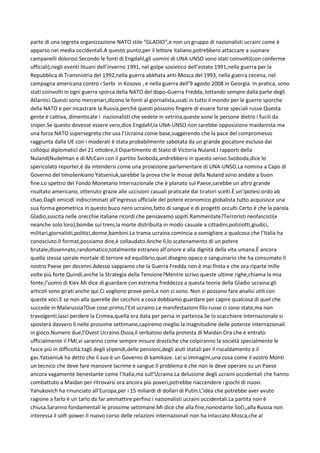 parte di una segreta organizzazione NATO stile “GLADIO”,e non un gruppo di nazionalisti ucraini come è
apparso nei media occidentali.A questo punto,per il lettore italiano,potrebbero attaccare a suonare
campanelli dolorosi.Secondo le fonti di Engdahl,gli uomini di UNA-UNSO sono stati coinvolti(con conferme
ufficiali),negli eventi lituani dell’inverno 1991, nel golpe sovietico dell’estate 1991,nella guerra per la
Repubblica di Transnistria del 1992,nella guerra abkhata anti-Mosca del 1993, nella guerra cecena, nel
campagna americana contro i Serbi in Kosovo , e nella guerra dell’9 agosto 2008 in Georgia. In pratica, sono
stati coinvolti in ogni guerra sporca della NATO del dopo-Guerra Fredda, lottando sempre dalla parte degli
Atlantici.Questi sono mercenari,dicono le fonti al giornalista,usati in tutto il mondo per le guerre sporche
della NATO e per incastrare la Russia,perché questi possono fingere di essere forze speciali russe.Questa
gente è cattiva, dimenticate i nazionalisti che vedete in vetrina,queste sono le persone dietro i fucili da
sniper.Se questo dovesse essere vero,dice Engdahl,la UNA-UNSO non sarebbe opposizione maidanista.ma
una forza NATO supersegreta che usa l’Ucraina come base,suggerendo che la pace del compromesso
raggiunta dalla UE con i moderati è stata probabilmente sabotata da un grande giocatore escluso dai
colloqui diplomatici del 21 ottobre,il Dipartimento di Stato di Victoria Nuland.I rapporti della
Nuland(Nudelman e di McCain con il partito Svoboda,andrebbero in questo senso.Svoboda,dice lo
spericolato reporter,è da intendersi come una proiezione parlamentare di UNA-UNSO.La nomina a Capo di
Governo del timošenkiano Yatseniuk,sarebbe la prova che le mosse della Nuland sono andate a buon
fine.Lo spettro del Fondo Monetario Internazionale che è planato sul Paese,sarebbe un altro grande
risultato americano, ottenuto grazie alle uccisioni casuali praticate dai tiratori scelti.È un’ipotesi:ordo ab
chao.Dagli omicidi indiscriminati all’ingresso ufficiale del potere economico globalista tutto acquisisce una
sua forma geometrica in questo buco nero ucraino,fatto di sangue e di progetti occulti.Certo è che la parola
Gladio,suscita nelle orecchie italiane ricordi che pensavamo sopiti.Rammentate?Terroristi neofascisti(e
neanche solo loro),bombe sui treni,la morte distribuita in modo casuale a cittadini,poliziotti,giudici,
militari,giornalisti,politici,donne,bambini.La trama ucraina comincia a somigliare a qualcosa che l’Italia ha
conosciuto.Il format,possiamo dire,è collaudato.Anche lì,lo scatenamento di un potere
brutale,dissennato,randomatico,totalmente estraneo all’onore e alla dignità della vita umana.È ancora
quella stessa spirale mortale di terrore ed equilibrio,quel disegno opaco e sanguinario che ha consumato il
nostro Paese per decenni.Adesso sappiamo che la Guerra Fredda non è mai finita e che ora riparte mille
volte più forte.Quindi,anche la Strategia della Tensione?Mentre scrivo queste ultime righe,chiama la mia
fonte,l’uomo di Kiev.Mi dice di guardare con estrema freddezza a questa teoria della Gladio ucraina:gli
articoli sono girati anche qui.Ci vogliono prove però,e non ci sono. Non si possono fare analisi utili con
queste voci.E se non alla querelle dei cecchini a cosa dobbiamo guardare per capire qualcosa di quel che
succede in Malarussia?Due cose:primo,l’Est ucraino.Le manifestazioni filo-russe ci sono state,ma non
travolgenti,lasci perdere la Crimea,quella era data per persa in partenza.Se lo scacchiere internazionale si
sposterà davvero lì nelle prossime settimane,capiremo meglio la magnitudine delle potenze internazionali
in gioco.Numero due,l’Ovest Ucraino.Ossia,il serbatoio della protesta di Maidan.Ora che è entrato
ufficialmente il FMI,vi saranno come sempre misure drastiche che colpiranno la società specialmente le
fasce più in difficoltà:tagli degli stipendi,delle pensioni,degli aiuti statali per il riscaldamento e il
gas.Yatseniuk ha detto che il suo è un Governo di kamikaze. Lei si immagini,una cosa come il vostro Monti
un tecnico che deve fare manovre lacrime e sangue.Il problema è che non le deve operare su un Paese
ancora vagamente benestante come l’Italia,ma sull’Ucraina.La delusione degli ucraini occidentali che hanno
combattuto a Maidan per ritrovarsi ora ancora più poveri,potrebbe riaccendere i giochi di nuovi.
Yanukovich ha rinunciato all’Europa,per i 15 miliardi di dollari di Putin.L’idea che potrebbe aver avuto
ragione a farlo è un tarlo da far ammattire perfino i nazionalisti ucraini occidentali.La partita non è
chiusa.Saranno fondamentali le prossime settimane.Mi dice che alla fine,nonostante Soči,,alla Russia non
interessa il soft-power.Il nuovo corso delle relazioni internazionali non ha intaccato Mosca,che al
 