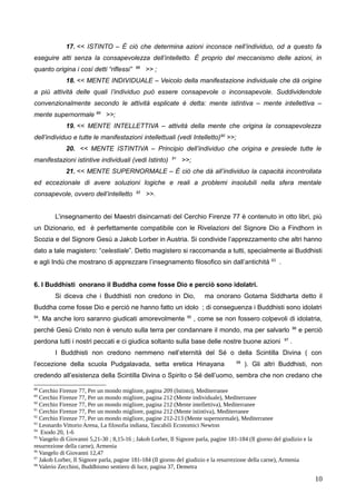 17. << ISTINTO – È ciò che determina azioni inconsce nell’individuo, od a questo fa
eseguire atti senza la consapevolezza dell’intelletto. È proprio del meccanismo delle azioni, in
quanto origina i così detti “riflessi” 88
>> ;
18. << MENTE INDIVIDUALE – Veicolo della manifestazione individuale che dà origine
a più attività delle quali l’individuo può essere consapevole o inconsapevole. Suddividendole
convenzionalmente secondo le attività esplicate è detta: mente istintiva – mente intellettiva –
mente supernormale 89
>>;
19. << MENTE INTELLETTIVA – attività della mente che origina la consapevolezza
dell’individuo e tutte le manifestazioni intellettuali (vedi Intelletto)90
>>;
20. << MENTE ISTINTIVA – Principio dell’individuo che origina e presiede tutte le
manifestazioni istintive individuali (vedi Istinto) 91
>>;
21. << MENTE SUPERNORMALE – È ciò che dà all’individuo la capacità incontrollata
ed eccezionale di avere soluzioni logiche e reali a problemi insolubili nella sfera mentale
consapevole, ovvero dell’intelletto 92
>>.
L’insegnamento dei Maestri disincarnati del Cerchio Firenze 77 è contenuto in otto libri, più
un Dizionario, ed è perfettamente compatibile con le Rivelazioni del Signore Dio a Findhorn in
Scozia e del Signore Gesù a Jakob Lorber in Austria. Si condivide l’apprezzamento che altri hanno
dato a tale magistero: “celestiale”. Detto magistero si raccomanda a tutti, specialmente ai Buddhisti
e agli Indù che mostrano di apprezzare l’insegnamento filosofico sin dall’antichità 93
.
6. I Buddhisti onorano il Buddha come fosse Dio e perciò sono idolatri.
Si diceva che i Buddhisti non credono in Dio, ma onorano Gotama Siddharta detto il
Buddha come fosse Dio e perciò ne hanno fatto un idolo ; di conseguenza i Buddhisti sono idolatri
94
. Ma anche loro saranno giudicati amorevolmente 95
, come se non fossero colpevoli di idolatria,
perché Gesù Cristo non è venuto sulla terra per condannare il mondo, ma per salvarlo 96
e perciò
perdona tutti i nostri peccati e ci giudica soltanto sulla base delle nostre buone azioni 97
.
I Buddhisti non credono nemmeno nell’eternità del Sé o della Scintilla Divina ( con
l’eccezione della scuola Pudgalavada, setta eretica Hinayana 98
). Gli altri Buddhisti, non
credendo all’esistenza della Scintilla Divina o Spirito o Sé dell’uomo, sembra che non credano che
88
Cerchio Firenze 77, Per un mondo migliore, pagina 209 (Istinto), Mediterranee
89
Cerchio Firenze 77, Per un mondo migliore, pagina 212 (Mente individuale), Mediterranee
90
Cerchio Firenze 77, Per un mondo migliore, pagina 212 (Mente intellettiva), Mediterranee
91
Cerchio Firenze 77, Per un mondo migliore, pagina 212 (Mente istintiva), Mediterranee
92
Cerchio Firenze 77, Per un mondo migliore, pagine 212-213 (Mente supernormale), Mediterranee
93
Leonardo Vittorio Arena, La filosofia indiana, Tascabili Economici Newton
94
Esodo 20, 1-6
95
Vangelo di Giovanni 5,21-30 ; 8,15-16 ; Jakob Lorber, Il Signore parla, pagine 181-184 (Il giorno del giudizio e la
resurrezione della carne), Armenia
96
Vangelo di Giovanni 12,47
97
Jakob Lorber, Il Signore parla, pagine 181-184 (Il giorno del giudizio e la resurrezione della carne), Armenia
98
Valerio Zecchini, Buddhismo sentiero di luce, pagina 37, Demetra
10
 