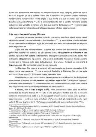 l’uomo viva eternamente, ma credono alla reincarnazione nel modo sbagliato, poiché se non ci
fosse un Soggetto (Il Sé o Scintilla Divina) che si reincarna non potrebbe esserci nemmeno
reincarnazione; reincarnandosi l’uomo amplia la sua mente e la sua coscienza. Con la teoria
Buddhica dell’Anatta (Atman) 99
, che è senza fondamento, non ci sarebbe nemmeno crescita
dell’uomo e così verrebbe a mancare una delle due colonne dell’Evoluzione 100
ovvero la legge
della reincarnazione ( l’altra colonna è la legge di causa ad effetto o legge karmica ).
7. La sopravvivenza dell’uomo e il Nirvana
L’uomo vive per sempre mediante molteplici incarnazioni sulla Terra e negli altri tre mondi
del Cosmo (astrale, mentale o Akasico o della Coscienza 101
) al termine delle quali incarnazioni
l’uomo diventa santo in forza della legge dell’evoluzione e da santo vivrà per sempre nel Regno di
Dio o Regno dei Cieli.
Si può dire che sostanzialmente i Buddhisti non credono alla sopravvivenza dell’uomo
perché non credono nella esistenza del Sé o Scintilla Divina, il Soggetto che si reincarna in altri
uomini. I Buddhisti non credono sostanzialmente alla sopravvivenza dell’uomo anche perché non
distinguono adeguatamente il piccolo sé - che si scrive con la esse minuscola e muore nel piano
mentale per le necessità della legge dell’evoluzione - o io umano. Il piccolo sé o io umano è
impermanente; il Sé eterno si scrive con la esse maiuscola.
La Bhavagad Gita insegna a scrivere il sé impermanente con la esse minuscola e il Sé
eterno con la esse maiuscola 102
, ma al tempo di Siddhattha la Bhavagad Gita non era stata
ancora pubblicata e perciò il Buddha non poteva conoscerla bene.
I Buddhisti hanno elaborato e creato a forza di pensieri erronei il Paradiso dei Buddhisti nel
piano mentale, il Nirvana, poiché il pensiero crea per una legge di Dio 103
; il Nirvana è “contiguo”
ai Paradisi delle altre religioni 104
. I Buddhisti continuano a vivere nel Nirvana, dopo che è morto il
loro corpo fisico e hanno superato la purificazione del piano astrale 105
.
Il Nirvana, non è certo il Regno di Dio. Infatti, del Nirvana è stato detto dai Maestri
disincarnati del Cerchio Firenze 77: << Tutta la vita dell’uomo è fondata sull’ “io“, e non solo
dell’uomo, anche del Santo. Tutto si fa nel presupposto di accrescere se stessi, anche quando –
apparentemente – sembra si voglia annullarsi. L’“io” permea tutti gli insegnamenti, anche i più
validi. Il “Nirvana degli orientali è l’ “io” che percepisce la Divinità: suprema illusione ! (.) 106
>>.
99
Michael Carrithers, Buddha, pagine 44-51 (La conoscenza del Sé), Einaudi Tascabili ; Damien Keown, Buddhismo,
pagine 50 e 54, Einaudi Tascabili
100
Cerchio Firenze 77, Per un mondo migliore, pagina 206 (Evoluzione), Mediterranee
101
Cerchio Firenze 77, Dizionario del Cerchio, pagine 64-65 (Cosmo), Mediterranee
102
Sri Aurobindo, Lo yoga della Bhavagad Gita, Canto VI 4-10, Mediterranee
103
Eileen Caddy, La voce di Dio a Findhorn, pagina 140 (Come l’uomo pensa così crea; questa è la Mia legge),
Mediterranee
104
Cerchio Firenze 77, Le grandi verità ricercate dall’uomo, pagine 175-180 (L’evoluzione dopo il trapasso)
Mediterranee
105
Cerchio Firenze 77, Le grandi verità ricercate dall’uomo, pagina 175-176 (La purificazione nel piano astrale),
Mediterranee
106
Cerchio Firenze 77, Dizionario del Cerchio, pagina 193 (Nirvana), Mediterranee
11
 