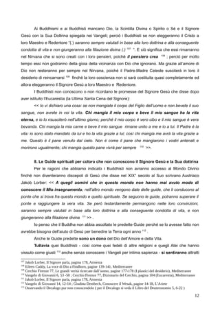 Ai Buddhismi e ai Buddhisti mancano Dio, la Scintilla Divina o Spirito o Sé e il Signore
Gesù con la Sua Dottrina spiegata nei Vangeli; perciò i Buddhisti se non eleggeranno il Cristo a
loro Maestro e Redentore “(.) saranno sempre valutati in base alla loro dottrina e alla conseguente
condotta di vita e non giungeranno alla filiazione divina (.) 107
“. E ciò significa che essi rimarranno
nel Nirvana che si sono creati con i loro pensieri, poiché il pensiero crea 108
; perciò per molto
tempo essi non godranno della gioia della vicinanza con Dio che ignorano. Ma grazie all’amore di
Dio non resteranno per sempre nel Nirvana, poiché il Padre-Madre Celeste susciterà in loro il
desiderio di reincarnarsi 109
finché la loro coscienza non si sarà costituita quasi completamente ed
allora eleggeranno il Signore Gesù a loro Maestro e Redentore.
I Buddhisti non conoscono o non ricordano le promesse del Signore Gesù che disse dopo
aver istituito l’Eucarestia (la Ultima Santa Cena del Signore):
<< Io vi dichiaro una cosa: se non mangiate il corpo del Figlio dell’uomo e non bevete il suo
sangue, non avrete in voi la vita. Chi mangia il mio corpo e beve il mio sangue ha la vita
eterna, e io lo risusciterò nell’ultimo giorno; perché il mio corpo è vero cibo e il mio sangue è vera
bevanda. Chi mangia la mia carne e beve il mio sangue rimane unito a me e io a lui. Il Padre è la
vita: io sono stato mandato da lui e ho la vita grazie a lui; così chi mangia me avrà la vita grazie a
me. Questo è il pane venuto dal cielo. Non è come il pane che mangiarono i vostri antenati e
morirono ugualmente; chi mangia questo pane vivrà per sempre 110
>>.
8. Le Guide spirituali per coloro che non conoscono il Signore Gesù e la Sua dottrina
Per le ragioni che abbiamo indicato i Buddhisti non avranno accesso al Mondo Divino
finché non diventeranno discepoli di Gesù che disse nel XIX° secolo al Suo scrivano Austriaco
Jakob Lorber: << A quegli uomini che in questo mondo non hanno mai avuto modo di
conoscere il Mio insegnamento, nell’altro mondo vengono date delle guide, che li conducono al
ponte che si trova fra questo mondo e quello spirituale. Se seguono le guide, potranno superare il
ponte e raggiungere la vera vita. Se però testardamente permangono nelle loro convinzioni,
saranno sempre valutati in base alla loro dottrina e alla conseguente condotta di vita, e non
giungeranno alla filiazione divina 111
>> .
Io penso che il Buddha non abbia ascoltato le predette Guide perché se lo avesse fatto non
avrebbe bisogno dell’aiuto di Gesù per benedire la Terra ogni anno 112
.
Anche le Guide predette sono un dono del Dio dell’Amore e della Vita.
Tuttavia quei Buddhisti - così come quei fedeli di altre religioni e quegli Atei che hanno
vissuto come giusti 113
anche senza conoscere i Vangeli per intima sapienza - si sentiranno attratti
107
Jakob Lorber, Il Signore parla, pagina 178, Armenia
108
Eileen Caddy, La voce di Dio a Findhorn, pagine 139-141, Mediterranee
109
Cerchio Firenze 77, Le grandi verità ricercate dall’uomo, pagine 177-178 (I plastici del desiderio), Mediterranee
110
Vangelo di Giovanni 6, 53 -58 ; Cerchio Firenze 77, Dizionario del Cerchio, pagina 104 (Eucarestia), Mediterranee
111
Jakob Lorber, Il Signore parla, pagina 178, Armenia
112
Vangelo di Giovanni 14, 12-14 ; Giuditta Dembech, Conoscere il Wesak, pagine 14-18, L’Ariete
113
Osservando il Decalogo pur non conoscendolo ( per il Decalogo si veda il Libro del Deuteronomio 5, 6-22 )
12
 