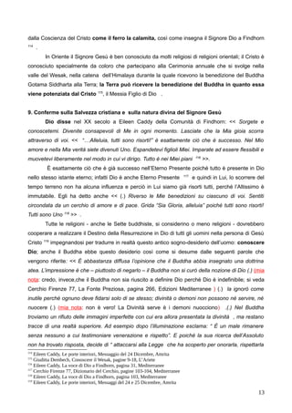 dalla Coscienza del Cristo come il ferro la calamita, così come insegna il Signore Dio a Findhorn
114
.
In Oriente il Signore Gesù è ben conosciuto da molti religiosi di religioni orientali; il Cristo è
conosciuto specialmente da coloro che partecipano alla Cerimonia annuale che si svolge nella
valle del Wesak, nella catena dell’Himalaya durante la quale ricevono la benedizione del Buddha
Gotama Siddharta alla Terra; la Terra può ricevere la benedizione del Buddha in quanto essa
viene potenziata dal Cristo 115
, il Messia Figlio di Dio .
9. Conferme sulla Salvezza cristiana e sulla natura divina del Signore Gesù
Dio disse nel XX secolo a Eileen Caddy della Comunità di Findhorn: << Sorgete e
conoscetemi. Divenite consapevoli di Me in ogni momento. Lasciate che la Mia gioia scorra
attraverso di voi. << “…Alleluia, tutti sono risorti!” è esattamente ciò che è successo. Nel Mio
amore e nella Mia verità siete divenuti Uno. Espandetevi figlioli Miei. Imparate ad essere flessibili e
muovetevi liberamente nel modo in cui vi dirigo. Tutto è nei Miei piani 116
>>.
È esattamente ciò che è già successo nell’Eterno Presente poiché tutto è presente in Dio
nello stesso istante eterno; infatti Dio è anche Eterno Presente 117
e quindi in Lui, lo scorrere del
tempo terreno non ha alcuna influenza e perciò in Lui siamo già risorti tutti, perché l’Altissimo è
immutabile. Egli ha detto anche << (.) Riverso le Mie benedizioni su ciascuno di voi. Sentiti
circondata da un cerchio di amore e di pace. Grida “Sia Gloria, alleluia” poiché tutti sono risorti!
Tutti sono Uno 118
>> .
Tutte le religioni - anche le Sette buddhiste, si considerino o meno religioni - dovrebbero
cooperare a realizzare il Destino della Resurrezione in Dio di tutti gli uomini nella persona di Gesù
Cristo 119
impegnandosi per tradurre in realtà questo antico sogno-desiderio dell’uomo: conoscere
Dio; anche il Buddha ebbe questo desiderio così come si desume dalle seguenti parole che
vengono riferite: << É abbastanza diffusa l’opinione che il Buddha abbia insegnato una dottrina
atea. L’impressione è che – piuttosto di negarlo – il Buddha non si curò della nozione di Dio (.) (mia
nota: credo, invece,che il Buddha non sia riuscito a definire Dio perché Dio è indefinibile; si veda
Cerchio Firenze 77, La Fonte Preziosa, pagina 266, Edizioni Mediterranee ) (.) la ignorò come
inutile perché ognuno deve fidarsi solo di se stesso; divinità o demoni non possono né servire, né
nuocere (.) (mia nota: non è vero! La Divinità serve è i demoni nuocciono) .(.) Nel Buddha
troviamo un rifiuto delle immagini imperfette con cui era allora presentata la divinità , ma restano
tracce di una realtà superiore. Ad esempio dopo l’illuminazione esclama: “ È un male rimanere
senza nessuno a cui testimoniare venerazione e rispetto”. E poiché la sua ricerca dell’Assoluto
non ha trovato risposta, decide di “ attaccarsi alla Legge che ha scoperto per onorarla, rispettarla
114
Eileen Caddy, Le porte interiori, Messaggio del 24 Dicembre, Amrita
115
Giuditta Dembech, Conoscere il Wesak, pagine 9-18, L’Ariete
116
Eileen Caddy, La voce di Dio a Findhorn, pagina 31, Mediterranee
117
Cerchio Firenze 77, Dizionario del Cerchio, pagine 103-104, Mediterranee
118
Eileen Caddy, La voce di Dio a Findhorn, pagina 103, Mediterranee
119
Eileen Caddy, Le porte interiori, Messaggi del 24 e 25 Dicembre, Amrita
13
 