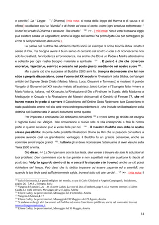 e servirla”. La “ Legge ” ( Dharma) (mia nota: si tratta della legge del Karma o di causa e di
effetto) sostituisce così la “divinità” e di fronte ad essa si sente, come ogni creatura sottomesso: “
Io non ho creato il Dharma e nessuno l’ha creato” 120
>> . ( mia nota: non è vero! Nessuna legge
può esistere senza un Legislatore; anche la legge del karma l’ha promulgata Dio per correggere gli
errori di comportamento dell’uomo ).
Le parole del Buddha che abbiamo riferito sono un esempio di come l’uomo abbia innato il
senso di Dio, ma bisogna avere il buon senso di cercarlo nel nostro cuore e di riconoscerne non
solo la creatività, l’onnipotenza e l’onniscienza, ma anche che Dio è un Padre e Madre attentissimo
e sollecito per ogni nostro bisogno materiale e spirituale 121
. E perciò è più che doveroso
onorarLo, rispettarLo, servirLo e cercarlo nel posto giusto: meditando nel nostro cuore 122
.
Ma a parte ciò che successe al Buddha 2500 anni fa, bisogna riconoscere che lui non
ebbe a propria disposizione, come l’uomo del XX secolo le Rivelazioni della Bibbia, dei Vangeli
antichi del Signore Gesù Cristo (Matteo, Marco, Luca, Giovanni e Tommaso) e moderni, il grande
Vangelo di Giovanni del XIX secolo rivelato all’austriaco Jakob Lorber e l’Evangelo fatto rivivere a
Maria Valtorta, italiana, nel XX secolo, la Rivelazione di Dio a Findhorn in Scozia, della Madonna a
Medjugorje in Croazia e la Rivelazione dei Maestri disincarnati al Cerchio di Firenze 77, che mi
hanno messo in grado di scrivere il Catechismo dell’Ordine Gesù Redentore; tale Catechismo è
stato pubblicato anche nel sito web www.ordinegesuredentore.it , che include un’illustrazione della
dottrina del Buddha fatta in alcuni documenti come questo
Per imparare a conoscere Dio dobbiamo convertirci 123
e vivere come gli chiede ed insegna
il Signore Gesù nei Vangeli. Tale conversione e nuovo stile di vita corrisponde a fare la nostra
parte in quanto nessuno può e vuole farla per noi 124
. Il maestro Buddha non ebbe le nostre
stesse possibilità: disporre delle predette Rivelazioni Divine su libri che si possono consultare a
piacere avendo così un grandissimo vantaggio; il Buddha fu un grande pensatore, anche se
commise errori troppo grandi 125
; tuttavia gli si deve riconoscere l’attenuante di aver vissuto sulla
Terra 2500 anni fa.
Dio disse; << (.) Devi pensare con la tua testa, devi vivere e trovare da solo le soluzioni ai
tuoi problemi. Devi camminare con le tue gambe e non aspettarti mai che qualcuno lo faccia al
posto tuo. Volgi lo sguardo dentro di te, e cerca lì le risposte e le troverai, anche se ciò potrà
richiedere del tempo. Può darsi che tu debba imparare ad essere paziente ed a servirMi, ma
quando la tua fede sarà sufficientemente salda, troverai tutto ciò che cerchi… 126
>> . (mia nota: il
120
Italia Missionaria, Le grandi religioni del mondo, a cura di Carlo Ghislandi e Angelo Campagnoli, Buddhismo,
pagina 26, E.M.I. , Bologna, Italia
121
Vangelo di Matteo 6, 25 – 34 ; Eileen Caddy, La voce di Dio a Findhorn, page 61 (Le risposte interiori) ; Eileen
Caddy, Le porte interiori, Messaggio del 21 Luglio, Amrita
122
Eileen Caddy, Le porte interiori, Messaggio del 4 Settembre, Amrita
123
Vangelo di Matteo 4, 17
124
Eileen Caddy, Le porte interiori, Messaggi del 30 Maggio e del 29 Agosto, Amrita
125
Si vedano anche gli altri documenti sul Buddha nel nostro Catechismo pubblicato anche nel nostro sito Internet
www.ordinegesuredentore.it
126
Eileen Caddy, Le porte interiori, Messaggio del 30 Maggio, Amrita
14
 