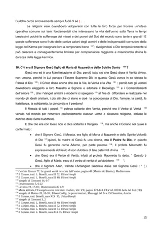 Buddha cercò erroneamente sempre fuori di sé ) .
Le religioni vere dovrebbero adoperarsi con tutte le loro forze per trovare un’intesa
operativa comune sui temi fondamentali che interessano la vita dell’uomo sulla Terra in tempi
brevissimi poiché le sofferenze dei miseri e dei poveri del Sud del mondo sono tante e grandi ! E
queste sofferenze sono frutto delle cattive azioni degli uomini e delle indispensabili correzioni della
legge del Karma per insegnare loro a comportarsi bene 127
; rivolgendosi a Dio tempestivamente si
può crescere e conseguentemente limitare per comprensione raggiunta e misericordia divina la
durezza della legge karmica.
10. Chi era il Signore Gesù figlio di Maria di Nazareth e dello Spirito Santo 128
?
Gesù era ed è una Manifestazione di Dio; perciò tutto ciò che Gesù disse è Verità divina,
non umana, perché in Lui parlava l’Essere Supremo Dio in quanto Gesù aveva in se stesso la
Parola di Dio 129
; il Cristo disse anche che era la Via, la Verità e la Vita 130
; perciò tutti gli uomini
dovrebbero eleggerlo a loro Maestro e Signore e adottare il Decalogo 131
e i Comandamenti
dell’amore 132
, che i Vangeli antichi e moderni ci spiegano 133
al fine di diffondere e realizzare nel
mondo gli ideali cristiani, i più alti che ci siano e cioè la conoscenza di Dio, l’amore, la carità, la
fratellanza, la solidarietà, la concordia e il perdono!
Il Messia di tutti i popoli 134
poteva soltanto dire Verità, perché era il Verbo di Verità 135
venuto nel mondo per rinnovare profondamente ciascun uomo e ciascuna religione, incluse le
dottrine delle Sette buddhiste.
E che Dio era con Gesù non lo dice soltanto il Vangelo 136
, ma anche il Corano nel quale è
confermato :
 che il Signore Gesù, il Messia, era figlio di Maria di Nazareth e dello Spirito-Volontà
di Dio 137
;quindi, la madre di Gesù fu una donna, ma il Padre fu Dio, in quanto
Gesù fu generato come Adamo, per parte paterna 138
. Il profeta Maometto fu
espressamente richiesto di non dubitare di tale paternità divina 139
;
 che Gesù era il Verbo di Verità; infatti al profeta Maometto fu detto: “ Questo è
Gesù, figlio di Maria; esso è il verbo di verità di cui dubitano 140
“;
 che il Signore Allah, tramite l’Arcangelo Gabriele disse del Signore Gesù : “ (.)
127
Cerchio Firenze 77, Le grandi verità ricercate dall’uomo, pagina 49 (Mantra del Karma), Mediterranee
128
Il Corano, trad. L. Bonelli, sura III 52, Ulrico Hoepli
129
Il Corano, trad. L. Bonelli, sura III 40, Ulrico Hoepli
130
Vangelo di Giovanni 14, 6-7
131
Deuteronomio 5, 6-22
132
Levitico 19, 17-18 ; Deuteronomio 6, 4-9
133
Maria Valtorta,L’Evangelo come mi è stato rivelato, Vol. VII, pagine 123-124, CEV srl, 03036 Isola del Liri (FR)
134
Vangelo di Matteo 28, 18-20 ; Eileen Caddy, Le porte interiori, Messaggi del 24 e 25 Dicembre, Amrita
135
Il Corano, trad. Bonelli, sura XIX 35, Ulrico Hoepli
136
Vangelo di Giovanni 3, 2
137
Il Corano, trad. L. Bonelli, sura III 40, Ulrico Hoepli
138
Il Corano, trad. L. Bonelli, sura III 52, Ulrico Hoepli
139
Il Corano, trad. L. Bonelli, sura III 53, Ulrico Hoepli
140
Il Corano, trad. L. Bonelli, sura XIX 35, Ulrico Hoepli
15
 