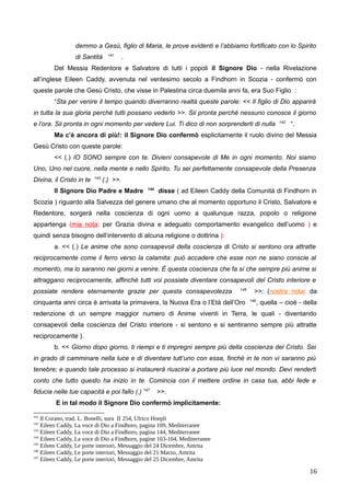 demmo a Gesù, figlio di Maria, le prove evidenti e l’abbiamo fortificato con lo Spirito
di Santità 141
.
Del Messia Redentore e Salvatore di tutti i popoli il Signore Dio - nella Rivelazione
all’inglese Eileen Caddy, avvenuta nel ventesimo secolo a Findhorn in Scozia - confermò con
queste parole che Gesù Cristo, che visse in Palestina circa duemila anni fa, era Suo Figlio :
“Sta per venire il tempo quando diverranno realtà queste parole: << Il figlio di Dio apparirà
in tutta la sua gloria perché tutti possano vederlo >>. Sii pronta perché nessuno conosce il giorno
e l’ora. Sii pronta in ogni momento per vedere Lui. Ti dico di non sorprenderti di nulla 142
“.
Ma c’è ancora di più!: il Signore Dio confermò esplicitamente il ruolo divino del Messia
Gesù Cristo con queste parole:
<< (.) IO SONO sempre con te. Divieni consapevole di Me in ogni momento. Noi siamo
Uno, Uno nel cuore, nella mente e nello Spirito. Tu sei perfettamente consapevole della Presenza
Divina, il Cristo in te 143
(.) >>.
Il Signore Dio Padre e Madre 144
disse ( ad Eileen Caddy della Comunità di Findhorn in
Scozia ) riguardo alla Salvezza del genere umano che al momento opportuno il Cristo, Salvatore e
Redentore, sorgerà nella coscienza di ogni uomo a qualunque razza, popolo o religione
appartenga (mia nota: per Grazia divina e adeguato comportamento evangelico dell’uomo ) e
quindi senza bisogno dell’intervento di alcuna religione o dottrina ):
a. << (.) Le anime che sono consapevoli della coscienza di Cristo si sentono ora attratte
reciprocamente come il ferro verso la calamita: può accadere che esse non ne siano conscie al
momento, ma lo saranno nei giorni a venire. È questa coscienza che fa sì che sempre più anime si
attraggano reciprocamente, affinché tutti voi possiate diventare consapevoli del Cristo interiore e
possiate rendere eternamente grazie per questa consapevolezza 145
>>; (nostra nota: da
cinquanta anni circa è arrivata la primavera, la Nuova Era o l’Età dell’Oro 146
, quella – cioè - della
redenzione di un sempre maggior numero di Anime viventi in Terra, le quali - diventando
consapevoli della coscienza del Cristo interiore - si sentono e si sentiranno sempre più attratte
reciprocamente ).
b. << Giorno dopo giorno, ti riempi e ti impregni sempre più della coscienza del Cristo. Sei
in grado di camminare nella luce e di diventare tutt’uno con essa, finché in te non vi saranno più
tenebre; e quando tale processo si instaurerà riuscirai a portare più luce nel mondo. Devi renderti
conto che tutto questo ha inizio in te. Comincia con il mettere ordine in casa tua, abbi fede e
fiducia nelle tue capacità e poi fallo (.) 147
>>.
E in tal modo il Signore Dio confermò implicitamente:
141
Il Corano, trad. L. Bonelli, sura II 254, Ulrico Hoepli
142
Eileen Caddy, La voce di Dio a Findhorn, pagina 109, Mediterranee
143
Eileen Caddy, La voce di Dio a Findhorn, pagina 144, Mediterranee
144
Eileen Caddy, La voce di Dio a Findhorn, pagine 103-104, Mediterranee
145
Eileen Caddy, Le porte interiori, Messaggio del 24 Dicembre, Amrita
146
Eileen Caddy, Le porte interiori, Messaggio del 21 Marzo, Amrita
147
Eileen Caddy, Le porte interiori, Messaggio del 25 Dicembre, Amrita
16
 