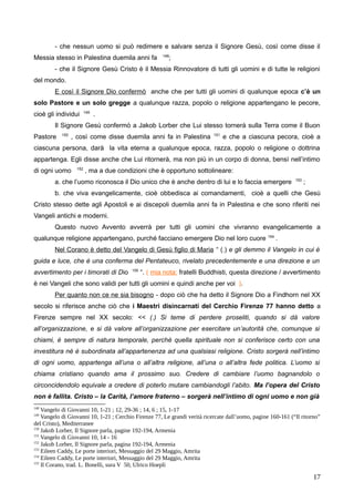 - che nessun uomo si può redimere e salvare senza il Signore Gesù, così come disse il
Messia stesso in Palestina duemila anni fa 148
;
- che il Signore Gesù Cristo è il Messia Rinnovatore di tutti gli uomini e di tutte le religioni
del mondo.
E così il Signore Dio confermò anche che per tutti gli uomini di qualunque epoca c’è un
solo Pastore e un solo gregge a qualunque razza, popolo o religione appartengano le pecore,
cioè gli individui 149
.
Il Signore Gesù confermò a Jakob Lorber che Lui stesso tornerà sulla Terra come il Buon
Pastore 150
, così come disse duemila anni fa in Palestina 151
e che a ciascuna pecora, cioè a
ciascuna persona, darà la vita eterna a qualunque epoca, razza, popolo o religione o dottrina
appartenga. Egli disse anche che Lui ritornerà, ma non più in un corpo di donna, bensì nell’intimo
di ogni uomo 152
, ma a due condizioni che è opportuno sottolineare:
a. che l’uomo riconosca il Dio unico che è anche dentro di lui e lo faccia emergere 153
;
b. che viva evangelicamente, cioè obbedisca ai comandamenti, cioè a quelli che Gesù
Cristo stesso dette agli Apostoli e ai discepoli duemila anni fa in Palestina e che sono riferiti nei
Vangeli antichi e moderni.
Questo nuovo Avvento avverrà per tutti gli uomini che vivranno evangelicamente a
qualunque religione appartengano, purché facciano emergere Dio nel loro cuore 154
.
Nel Corano è detto del Vangelo di Gesù figlio di Maria “ (.) e gli demmo il Vangelo in cui è
guida e luce, che è una conferma del Pentateuco, rivelato precedentemente e una direzione e un
avvertimento per i timorati di Dio 155
“. ( mia nota: fratelli Buddhisti, questa direzione / avvertimento
è nei Vangeli che sono validi per tutti gli uomini e quindi anche per voi ).
Per quanto non ce ne sia bisogno - dopo ciò che ha detto il Signore Dio a Findhorn nel XX
secolo si riferisce anche ciò che i Maestri disincarnati del Cerchio Firenze 77 hanno detto a
Firenze sempre nel XX secolo: << (.) Si teme di perdere proseliti, quando si dà valore
all’organizzazione, e si dà valore all’organizzazione per esercitare un’autorità che, comunque si
chiami, è sempre di natura temporale, perché quella spirituale non si conferisce certo con una
investitura né è subordinata all’appartenenza ad una qualsiasi religione. Cristo sorgerà nell’intimo
di ogni uomo, appartenga all’una o all’altra religione, all’una o all’altra fede politica. L’uomo si
chiama cristiano quando ama il prossimo suo. Credere di cambiare l’uomo bagnandolo o
circoncidendolo equivale a credere di poterlo mutare cambiandogli l’abito. Ma l’opera del Cristo
non è fallita. Cristo – la Carità, l’amore fraterno – sorgerà nell’intimo di ogni uomo e non già
148
Vangelo di Giovanni 10, 1-21 ; 12, 29-36 ; 14, 6 ; 15, 1-17
149
Vangelo di Giovanni 10, 1-21 ; Cerchio Firenze 77, Le grandi verità ricercate dall’uomo, pagine 160-161 (“Il ritorno”
del Cristo), Mediterranee
150
Jakob Lorber, Il Signore parla, pagine 192-194, Armenia
151
Vangelo di Giovanni 10, 14 - 16
152
Jakob Lorber, Il Signore parla, pagina 192-194, Armenia
153
Eileen Caddy, Le porte interiori, Messaggio del 29 Maggio, Amrita
154
Eileen Caddy, Le porte interiori, Messaggio del 29 Maggio, Amrita
155
Il Corano, trad. L. Bonelli, sura V 50, Ulrico Hoepli
17
 
