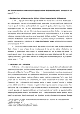 per riconoscimento di una qualsiasi organizzazione religiosa che porti o non porti il suo
nome (.) 156
.>> .
11. Condizioni per la filiazione divina dei Non Cristiani e quindi anche dei Buddhisti
a. << (.) A quegli uomini che in questo mondo non hanno mai avuto modo di conoscere il
Mio insegnamento, nell’altro mondo vengono date delle guide, che li conducono al ponte che si
trova tra questo mondo e quello spirituale. Se seguono le guide, potranno superare il ponte e
raggiungere la vera vita. Se però testardamente permangono nelle loro convinzioni, saranno
sempre valutati in base alla loro dottrina e alla conseguente condotta di vita, e non giungeranno
alla filiazione divina. Ma proprio per queste anime che si sono condannate da sé, Io ho detto due
volte cose consolanti: cioè quando vi narrai la parabola del figlio perduto 157
e quando vi dissi che
nella casa di Mio Padre ci sono molte dimore 158
– o per dirlo ancora più chiaramente – moltissimi
luoghi di insegnamento e correzione , in cui persino i demoni umani più perduti possono venire
istruiti e migliorati 159
>>.
b. E così con le Mie dottrine che dò agli uomini sono un vero pane di vita che viene dai
Cieli, e l’agire in base ad esse è una vera bevanda di vita, un vino ottimo e fortissimo, che
attraverso lo spirito anima tutto l’uomo e lo illumina sempre più con le fiamme dell’amore. Chi
mangia questo pane e beve questo vino, non vedrà più la morte per tutta l’eternità. Ora che avete
capito queste cose, agite in base ad esse e le Mie parole diventeranno per voi la più piena e
vivente verità (.) 160
>>.
12. La Salvezza o la Liberazione
In Oriente e nel mondo non dovreste più insegnare che si può ottenere la Liberazione ( la
Salvezza ) con lo yoga o con la dottrina del Buddha Gotama Siddharta anche perché i Maestri
disincarnati del Cerchio Firenze 77 hanno detto : << Voi dovete studiare voi stessi, conoscere voi
stessi, come ben chiaramente dice e ha sempre detto Claudio, e constatare “fino a che punto l’ “io”
vi spinge ad agire. Questo continuo riflettere, questo continuo riconoscere l’”io”, i vostri limiti,
porterà ad una liberazione, ma unicamente per essere consapevoli di voi stessi, 32c, (Vedi
Fatalismo), 68c. “La liberazione può avvenire anche in questo momento” purché lo vogliate,
purché abbiate sincerità con voi stessi, per poter realizzare quella costante consapevolezza che è
liberazione, 69c. Chi credesse di poter trovare nel mondo la felicità (vedi) e si sentisse dire,
venendo qua da noi, “questa felicità non sarà mai raggiunta nel mondo”, o “questa felicità è
irraggiungibile perché la causa dell’infelicità è in te” ; e da queste nostre parole restasse deluso
costui non dovrebbe dare la colpa della sua delusione al nostro insegnamento; perché è molto
156
Cerchio Firenze 77, Le grandi verità ricercate dall’uomo, pagine 160-161 (“Il ritorno” del Cristo), Mediterranee
157
Vangelo di Luca, 15, 11-32
158
Vangelo di Giovanni 14, 2
159
Jakob Lorber, Il Signore parla, pagina 178, Armenia
160
Jakob Lorber, Il Signore parla, pagina 143, Armenia
18
 