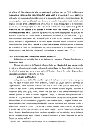 più vicino alla liberazione colui che sa, piuttosto di colui che non sa, 149d. La liberazione
insegnata da varie scuole a cominciare dallo yoga (vedi), è prospettata in senso egoistico,
cioè si dice che raggiungendo tale liberazione ci si libera della sofferenza, si spengono i segni dei
karma negativi, e così via. E questa non è che una variante del paradiso (vedi) indicato dalla
religione cattolica. Ciò è profondamente errato. Colui che cerca di raggiungere la liberazione con
questo fine, non la raggiungerà mai. Lo scopo per il quale l’uomo deve migliorarsi è quello di
instaurare nel suo mondo, e da questo al mondo degli altri, l’ordine, la giustizia e la
rettitudine: questo e basta. Non deve aspettarsi nessuna forma di ricompensa, né spirituale, né
materiale. E colui che con volontà ricerca la liberazione a questo fine, è senz’altro aiutato, 243g. Il
volersi cambiare deve avere il solo e unico scopo – lo ripeto ancora una volta - di migliorare il
mondo attraverso il miglioramento di se stessi, senza attendersi alcuna ricompensa. Quando
l’uomo meditando su se stesso, scopre in sé una serie di difetti, non deve cercare di violentarsi
per non avere più difetti, ma deve prendere atto delle sue limitazioni, e, attraverso il meccanismo
del porre attenzione e del capire, giungere al comprendere e al superare, 244g 161
>>.
13. In Oriente molti preti conoscono il Signore Gesù Cristo
In Oriente molti preti delle diverse religioni orientali conoscono il Signore Gesù Cristo e la
Sua potenza divina .
Ricordare la cerimonia del Wesak è utile soprattutto per i dubbiosi di varie specie, perché
si tratta di un’altra dimostrazione che testimonia la natura Divina del Signore Gesù; la Cerimonia
del Wesak si svolge ogni anno in una valle dell’Himalaya durante la quale il Signore Gesù
potenzia la benedizione del Buddha alla Terra:
“ I pellegrini dell’Himalaya
All’approssimarsi della data prevista, migliaia di pellegrini s’incamminano verso questa
valle. Per alcuni il viaggio durerà molte settimane, giungono da Ceylon, dal Tibet, dal Nepal da
luoghi sperduti, attratti dal sacro richiamo. Chi sono ? Sono guide spirituali, sono discepoli e
Maestri di ogni ordine e grado appartenenti alla più svariate correnti religiose, filosofiche o
esoteriche. Sono lama, guru, sadhu, uomini santi che, con la loro parola contribuiscono alla
crescita spirituale di milioni di uomini. Raggiunto il luogo, si collocano nella posizione che è
consona al loro grado; ciascuno conosce esattamente quale è il suo posto, senza prevaricazione,
né discussioni. Pur appartenendo a gruppi etnici radicalmente diversi, a religioni differenti, tutti i
partecipanti sono ben consci dell’importanza della funzione unificatrice della cerimonia, poiché la
radice della conoscenza è unica, come unica è la Divinità. Qui non esistono barriere, né pregiudizi
di nessun tipo, tutti lavorano dedicando la vita ad un obiettivo comune: l’evoluzione spirituale del
Genere Umano. Quando il momento del plenilunio si avvicina, sull’altare di pietra viene posta una
grande coppa di cristallo piena d’acqua. I pellegrini cantano e pregano nell’attesa del grande
Evento che sta per verificarsi.
161
Cerchio Firenze 77, Dizionario del Cerchio, pagine 160-161 (Liberazione), Mediterranee
19
 