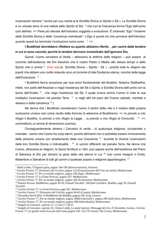 incarnazioni terrene 5
anche per suo merito e la Scintilla Divina (o Spirito o Sé ). La Scintilla Divina
è un virtuale dono di una cellula dello Spirito di Dio 6
che con la Coscienza forma l’Ego dell’uomo
così definito: << Parte più elevata dell’individuo soggetta a evoluzione. È chiamato “Ego” l’insieme
della Scintilla Divina e della “coscienza individuale”. L’Ego è quindi ciò che permane dell’individuo
quando questi ha terminato l’evoluzione come uomo 7
>>.
I Buddhisti dovrebbero riflettere su quanto abbiamo riferito , per uscire dalle tenebre
in cui si sono cacciati, perché le tenebre derivano innanzitutto dall’ignorare Dio.
Quindi, l’uomo cercatore di Verità – attraverso le dottrine delle religioni – può essere al
corrente dell’esistenza del Dio Assoluto che è nostro Padre e Madre allo stesso tempo e dello
Spirito che ci anima 8
(mia nota:la Scintilla Divina – Spirito - Sé ) - poiché tutte le religioni dei
popoli che ebbero una civiltà notevole sono al corrente di tale Esistenza eterna, nonché della legge
dell’Evoluzione 9
.
I Buddhisti fanno eccezione per due errori fondamentali del Buddha: Gotama Siddhartha,
infatti, non parlò dell’Assoluto e negò l’esistenza del Sé o Spirito o Scintilla Divina dell’uomo con la
teoria dell’Anatta 10
, che nega l’esistenza del Sé, il quale invece anima l’uomo in tutte le sue
molteplici incarnazioni nel pianeta Terra 11
e negli altri tre piani del Cosmo (astrale, mentale e
akasico o della coscienza 12
)
Ne deriva che i Buddhisti considerano l’uomo il centro della vita e il motore della propria
evoluzione umana così come risulta dalla formula di adesione al Buddhismo: << Io prendo a mio
rifugio il Buddha, io prendo a mio rifugio la Legge , io prendo a mio rifugio la Comunità 13
>>,
commettono un errore di dimensione cosmica.
Conseguentemente almeno i Cercatori di verità - di qualunque religione, occidentale o
orientale - sanno che l’uomo ha corpi eterni, poiché altrimenti non ci potrebbe essere rinnovamento
della persona umana con ampliamento della sua Coscienza 14
durante le diverse incarnazioni
della loro Scintilla Divina o Individualità 15
in uomini differenti nel pianeta Terra. Ne deriva che
l’uomo, attraverso le religioni, le Sacre Scritture e i libri, può sapere anche dell’esistenza del Piano
di Salvezza di Dio per donarci la gioia della vita eterna in Lui 16
così come insegnò il Cristo,
Redentore e Salvatore di tutti gli uomini a qualsiasi popolo o religione appartengano 17
.
5
Jakob Lorber, Il Signore parla, pagine 184-186 (Reincarnazione), Armenia
6
Cerchio Firenze 77, Dizionario del Cerchio, pagina 122 (Frantumazione dell’Uno nei molti), Mediterranee
7
Cerchio Firenze 77, Per un mondo migliore, pagina 206 (Ego), Mediterranee
8
Cerchio Firenze 77, La Fonte Preziosa, pagina 267, Mediterranee
9
Cerchio Firenze 77, Per un mondo migliore, pagina 206 (Evoluzione), Mediterranee
10
Damien Keown, Buddhismo, pagine 49-50, Einaudi Tascabili ; Michael Carrithers, Buddha, page 50, Einaudi
Tascabili
11
Cerchio Firenze 77, La Fonte Preziosa, page 267, Mediterranee
12
Cerchio Firenze 77, Dizionario del Cerchio, pagine 64-65 (Cosmo), Mediterranee
13
Alexandra David-Néel, Il Buddhismo del Buddha, pagina 236, Ecig, Genova
14
Cerchio Firenze 77, Per un mondo migliore, pagina 206(Evoluzione) e pagina 208 (Individuo), Mediterranee
15
Cerchio Firenze 77, Per un mondo migliore, pagina 208 (Individualità), Mediterranee
16
Vangelo di Giovanni, capitolo 17, i-5 and 17, 20-21
17
Vangelo di Giovanni, capitolo 10 ; Eileen Caddy, Le porte interiori, Messaggi del 24 e 25 Dicembre, Amrita ; Cerchio
Firenze 77, Le grandi verità ricercate dall’uomo,pagine 160- 161 (“Il ritorno” del Cristo), Mediterranee
2
 