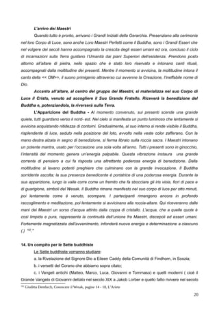 L’arrivo dei Maestri
Quando tutto è pronto, arrivano i Grandi Iniziati della Gerarchia. Presenziano alla cerimonia
nel loro Corpo di Luce, sono anche Loro Maestri Perfetti come il Buddha, sono i Grandi Esseri che
nel volgere dei secoli hanno accompagnato la crescita degli esseri umani ed ora, concluso il ciclo
di incarnazioni sulla Terra guidano l’Umanità dai piani Superiori dell’esistenza. Prendono posto
attorno all’altare di pietra, nello spazio che è stato loro riservato e intonano canti rituali,
accompagnati dalla moltitudine dei presenti. Mentre il momento si avvicina, la moltitudine intona il
canto della << OM>>, il suono primigenio attraverso cui avvenne la Creazione, l’ineffabile nome di
Dio.
Accanto all’altare, al centro del gruppo dei Maestri, si materializza nel suo Corpo di
Luce il Cristo, venuto ad accogliere il Suo Grande Fratello. Riceverà la benedizione del
Buddha e, potenziandola, la riverserà sulla Terra.
L’Apparizione del Buddha - Al momento convenuto, sui presenti scende una grande
quiete, tutti guardano verso il nord- est. Nel cielo si manifesta un punto luminoso che lentamente si
avvicina acquistando nitidezza di contorni. Gradualmente, al suo interno si rende visibile il Buddha,
risplendente di luce, seduto nella posizione del loto, avvolto nella veste color zafferano. Con la
mano destra alzata in segno di benedizione, si ferma librato sulla roccia sacra. I Maestri intonano
un potente mantra, usato per l’occasione una sola volta all’anno. Tutti i presenti sono in ginocchio,
l’intensità del momento genera un’energia palpabile. Questa vibrazione instaura una grande
corrente di pensiero a cui fa risposta una altrettanto poderosa energia di benedizione. Dalla
moltitudine si levano potenti preghiere che culminano con la grande invocazione. Il Buddha
sorridente ascolta; la sua presenza benedicente è portatrice di una poderosa energia. Durante la
sua apparizione, lungo la valle corre come un fremito che fa sbocciare gli iris viola, fiori di pace e
di guarigione, simboli del Wesak. Il Buddha rimane manifesto nel suo corpo di luce per otto minuti,
poi lentamente come è venuto, scompare. I partecipanti rimangono ancora in profondo
raccoglimento e meditazione, poi lentamente si avvicinano alla roccia-altare. Qui riceveranno dalle
mani dei Maestri un sorso d’acqua attinto dalla coppa di cristallo. L’acqua, che a quelle quote è
così limpida e pura, rappresenta la continuità dell’unione fra Maestri, discepoli ed esseri umani.
Fortemente magnetizzata dall’avvenimento, infonderà nuova energia e determinazione a ciascuno
(.) 162
.”
14. Un compito per le Sette buddhiste
Le Sette buddhiste vorranno studiare:
a. la Rivelazione del Signore Dio a Eileen Caddy della Comunità di Findhorn, in Scozia;
b. i versetti del Corano che abbiamo sopra citato;
c. i Vangeli antichi (Matteo, Marco, Luca, Giovanni e Tommaso) e quelli moderni ( cioè il
Grande Vangelo di Giovanni dettato nel secolo XIX a Jakob Lorber e quello fatto rivivere nel secolo
162
Giuditta Dembech, Conoscere il Wesak, pagine 14 - 18, L’Ariete
20
 