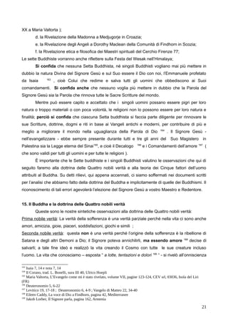 XX a Maria Valtorta );
d. la Rivelazione della Madonna a Medjugorje in Croazia;
e. la Rivelazione degli Angeli a Dorothy Maclean della Comunità di Findhorn in Scozia;
f. la Rivelazione etica e filosofica dei Maestri spirituali del Cerchio Firenze 77;
Le sette Buddhiste vorranno anche riflettere sulla Festa del Wesak nell’Himalaya;
Si confida che nessuna Setta Buddhista, né singoli Buddhisti vogliano mai più mettere in
dubbio la natura Divina del Signore Gesù e sul Suo essere il Dio con noi, l’Emmanuele profetato
da Isaia 163
, cioè Colui che redime e salva tutti gli uomini che obbediscono ai Suoi
comandamenti. Si confida anche che nessuno voglia più mettere in dubbio che la Parola del
Signore Gesù sia la Parola che rinnova tutte le Sacre Scritture del mondo.
Mentre può essere capito e accettato che i singoli uomini possano essere pigri per loro
natura o troppo materiali o con poca volontà, le religioni non lo possono essere per loro natura e
finalità; perciò si confida che ciascuna Setta buddhista si faccia parte diligente per rinnovare le
sue Scritture, dottrine, dogmi e riti in base ai Vangeli antichi e moderni, per contribuire di più e
meglio a migliorare il mondo nella uguaglianza della Parola di Dio 164
. Il Signore Gesù -
nell’evangelizzare - ebbe sempre presente durante tutti e tre gli anni del Suo Magistero in
Palestina sia la Legge eterna del Sinai165
, e cioè il Decalogo 166
e i Comandamenti dell’amore 167
(
che sono validi per tutti gli uomini e per tutte le religioni ).
È importante che le Sette buddhiste e i singoli Buddhisti valutino le osservazioni che qui di
seguito faremo alla dottrina delle Quattro nobili verità e alla teoria dei Cinque fattori dell’uomo
attribuiti al Buddha. Su detti rilievi, qui appena accennati, ci siamo soffermati nei documenti scritti
per l’analisi che abbiamo fatto della dottrina del Buddha e implicitamente di quelle dei Buddhismi. Il
riconoscimento di tali errori agevolerà l’elezione del Signore Gesù a vostro Maestro e Redentore.
15. Il Buddha e la dottrina delle Quattro nobili verità
Queste sono le nostre sintetiche osservazioni alla dottrina delle Quattro nobili verità:
Prima nobile verità: La verità della sofferenza è una verità parziale perché nella vita ci sono anche
amori, amicizia, gioie, piaceri, soddisfazioni, giochi e simili ;
Seconda nobile verità: questa non è una verità perché l’origine della sofferenza è la ribellione di
Satana e degli altri Demoni a Dio; il Signore poteva annichilirli, ma essendo amore 168
decise di
salvarli; a tale fine ideò e realizzò la vita creando il Cosmo con tutte le sue creature incluso
l’uomo. La vita che conosciamo – esposta “ a lotte, tentazioni e dolori 169
“ - si rivelò all’onniscienza
163
Isaia 7, 14 e nota 7, 14
164
Il Corano, trad. L. Bonelli, sura III 40, Ulrico Hoepli
165
Maria Valtorta, L’Evangelo come mi è stato rivelato, volume VII, pagine 123-124, CEV srl, 03036, Isola del Liri
(FR)
166
Deuteronomio 5, 6-22
167
Levitico 19, 17-18 ; Deuteronomio 6, 4-9 ; Vangelo di Matteo 22, 34-40
168
Eileen Caddy, La voce di Dio a Findhorn, pagina 42, Mediterranee
169
Jakob Lorber, Il Signore parla, pagina 162, Armenia
21
 