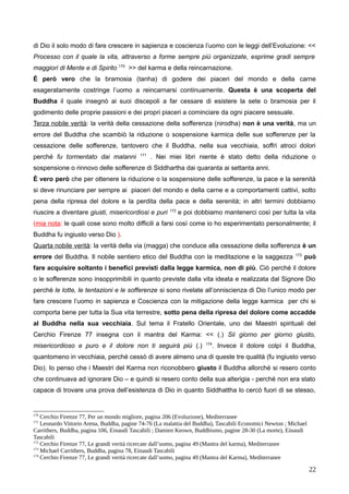 di Dio il solo modo di fare crescere in sapienza e coscienza l’uomo con le leggi dell’Evoluzione: <<
Processo con il quale la vita, attraverso a forme sempre più organizzate, esprime gradi sempre
maggiori di Mente e di Spirito 170
>> del karma e della reincarnazione.
È però vero che la bramosia (tanha) di godere dei piaceri del mondo e della carne
esageratamente costringe l’uomo a reincarnarsi continuamente. Questa è una scoperta del
Buddha il quale insegnò ai suoi discepoli a far cessare di esistere la sete o bramosia per il
godimento delle proprie passioni e dei propri piaceri a cominciare da ogni piacere sessuale.
Terza nobile verità: la verità della cessazione della sofferenza (nirodha) non è una verità, ma un
errore del Buddha che scambiò la riduzione o sospensione karmica delle sue sofferenze per la
cessazione delle sofferenze, tantovero che il Buddha, nella sua vecchiaia, soffrì atroci dolori
perché fu tormentato dai malanni 171
. Nei miei libri niente è stato detto della riduzione o
sospensione o rinnovo delle sofferenze di Siddhartha dai quaranta ai settanta anni.
È vero però che per ottenere la riduzione o la sospensione delle sofferenze, la pace e la serenità
si deve rinunciare per sempre ai piaceri del mondo e della carne e a comportamenti cattivi, sotto
pena della ripresa del dolore e la perdita della pace e della serenità; in altri termini dobbiamo
riuscire a diventare giusti, misericordiosi e puri 172
e poi dobbiamo mantenerci così per tutta la vita
(mia nota: le quali cose sono molto difficili a farsi così come io ho esperimentato personalmente; il
Buddha fu ingiusto verso Dio ).
Quarta nobile verità: la verità della via (magga) che conduce alla cessazione della sofferenza è un
errore del Buddha. Il nobile sentiero etico del Buddha con la meditazione e la saggezza 173
può
fare acquisire soltanto i benefici previsti dalla legge karmica, non di più. Ciò perché il dolore
o le sofferenze sono insopprimibili in quanto previste dalla vita ideata e realizzata dal Signore Dio
perché le lotte, le tentazioni e le sofferenze si sono rivelate all’onniscienza di Dio l’unico modo per
fare crescere l’uomo in sapienza e Coscienza con la mitigazione della legge karmica per chi si
comporta bene per tutta la Sua vita terrestre, sotto pena della ripresa del dolore come accadde
al Buddha nella sua vecchiaia. Sul tema il Fratello Orientale, uno dei Maestri spirituali del
Cerchio Firenze 77 insegna con il mantra del Karma: << (.) Sii giorno per giorno giusto,
misericordioso e puro e il dolore non ti seguirà più (.) 174
. Invece il dolore colpì il Buddha,
quantomeno in vecchiaia, perché cessò di avere almeno una di queste tre qualità (fu ingiusto verso
Dio). Io penso che i Maestri del Karma non riconobbero giusto il Buddha allorché si resero conto
che continuava ad ignorare Dio – e quindi si resero conto della sua alterigia - perché non era stato
capace di trovare una prova dell’esistenza di Dio in quanto Siddhattha lo cercò fuori di se stesso,
170
Cerchio Firenze 77, Per un mondo migliore, pagina 206 (Evoluzione), Mediterranee
171
Leonardo Vittorio Arena, Buddha, pagine 74-76 (La malattia del Buddha), Tascabili Economici Newton ; Michael
Carrithers, Buddha, pagina 106, Einaudi Tascabili ; Damien Keown, Buddhismo, pagine 28-30 (La morte), Einaudi
Tascabili
172
Cerchio Firenze 77, Le grandi verità ricercate dall’uomo, pagina 49 (Mantra del karma), Mediterranee
173
Michael Carrithers, Buddha, pagina 78, Einaudi Tascabili
174
Cerchio Firenze 77, Le grandi verità ricercate dall’uomo, pagina 49 (Mantra del Karma), Mediterranee
22
 