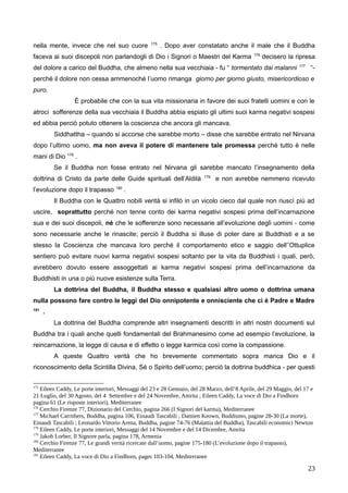 nella mente, invece che nel suo cuore 175
. Dopo aver constatato anche il male che il Buddha
faceva ai suoi discepoli non parlandogli di Dio i Signori o Maestri del Karma 176
decisero la ripresa
del dolore a carico del Buddha, che almeno nella sua vecchiaia - fu “ tormentato dai malanni 177
“-
perché il dolore non cessa ammenoché l’uomo rimanga giorno per giorno giusto, misericordioso e
puro.
È probabile che con la sua vita missionaria in favore dei suoi fratelli uomini e con le
atroci sofferenze della sua vecchiaia il Buddha abbia espiato gli ultimi suoi karma negativi sospesi
ed abbia perciò potuto ottenere la coscienza che ancora gli mancava.
Siddhattha – quando si accorse che sarebbe morto – disse che sarebbe entrato nel Nirvana
dopo l’ultimo uomo, ma non aveva il potere di mantenere tale promessa perché tutto è nelle
mani di Dio 178
.
Se il Buddha non fosse entrato nel Nirvana gli sarebbe mancato l’insegnamento della
dottrina di Cristo da parte delle Guide spirituali dell’Aldilà 179
e non avrebbe nemmeno ricevuto
l’evoluzione dopo il trapasso 180
.
Il Buddha con le Quattro nobili verità si infilò in un vicolo cieco dal quale non riuscì più ad
uscire, soprattutto perché non tenne conto dei karma negativi sospesi prima dell’incarnazione
sua e dei suoi discepoli, né che le sofferenze sono necessarie all’evoluzione degli uomini - come
sono necessarie anche le rinascite; perciò il Buddha si illuse di poter dare ai Buddhisti e a se
stesso la Coscienza che mancava loro perché il comportamento etico e saggio dell’’Ottuplice
sentiero può evitare nuovi karma negativi sospesi soltanto per la vita da Buddhisti i quali, però,
avrebbero dovuto essere assoggettati ai karma negativi sospesi prima dell’incarnazione da
Buddhisti in una o più nuove esistenze sulla Terra.
La dottrina del Buddha, il Buddha stesso e qualsiasi altro uomo o dottrina umana
nulla possono fare contro le leggi del Dio onnipotente e onnisciente che ci è Padre e Madre
181
.
La dottrina del Buddha comprende altri insegnamenti descritti in altri nostri documenti sul
Buddha tra i quali anche quelli fondamentali del Brahmanesimo come ad esempio l’evoluzione, la
reincarnazione, la legge di causa e di effetto o legge karmica così come la compassione.
A queste Quattro verità che ho brevemente commentato sopra manca Dio e il
riconoscimento della Scintilla Divina, Sé o Spirito dell’uomo; perciò la dottrina buddhica - per questi
175
Eileen Caddy, Le porte interiori, Messaggi del 23 e 28 Gennaio, del 28 Marzo, dell’8 Aprile, del 29 Maggio, del 17 e
21 Luglio, del 30 Agosto, del 4 Settembre e del 24 Novembre, Amrita ; Eileen Caddy, La voce di Dio a Findhorn
pagina 61 (Le risposte interiori), Mediterranee
176
Cerchio Firenze 77, Dizionario del Cerchio, pagina 266 (I Signori del karma), Mediterranee
177
Michael Carrithers, Buddha, pagina 106, Einaudi Tascabili ; Damien Keown, Buddismo, pagine 28-30 (La morte),
Einaudi Tascabili ; Leonardo Vittorio Arena, Buddha, pagine 74-76 (Malattia del Buddha), Tascabili economici Newton
178
Eileen Caddy, Le porte interiori, Messaggi del 14 Novembre e del 14 Dicembre, Amrita
179
Jakob Lorber, Il Signore parla, pagina 178, Armenia
180
Cerchio Firenze 77, Le grandi verità ricercate dall’uomo, pagine 175-180 (L’evoluzione dopo il trapasso),
Mediterranee
181
Eileen Caddy, La voce di Dio a Findhorn, pages 103-104, Mediterranee
23
 