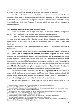 ed altri motivi di cui si è parlato in altri nostri documenti sul Buddha in questa stessa cartella - non
può condurre alla liberazione perché è perseguita dai Buddhisti con scopi egoistici 182
.
Al Buddha e ai Buddhisti – come a tutti gli altri uomini che non hanno conosciuto la Dottrina
del Signore Gesù - saranno date delle Guide nell’Aldilà che li istruiranno; se il Buddha e i Buddhisti
o altri uomini non ne ascolteranno i consigli 183
- si dovranno reincarnare sulla Terra 184
per essere
redenti dal Signore Gesù Cristo 185
, perché il Nirvana è soltanto una tappa della loro evoluzione o
cammino verso Dio.
16. Il Buddha e la sua teoria dei Cinque fattori dell’uomo 186
Questi cinque fattori sono: Il corpo fisico (rupa), le sensazioni (vedana), le cognizioni
(sanna), i tratti e le inclinazioni del carattere (sankhara) e la coscienza (vinnana).
La teoria dei Cinque fattori dell’Individualità è sbagliata per almeno due motivi:
- il primo è perché manca del Sé o Scintilla Divina o Spirito, il Soggetto (Individualità) della
reincarnazione in altri uomini per conseguire ampliamenti della loro Mente e della loro
Coscienza ;
- il secondo è che l’uomo non è una individualità, ma un individuo 187
; l’Individualità nell’uomo è la
Scintilla Divina.
Con la teoria dei Cinque fattori dell’uomo il Buddha non ha dimostrato che l’uomo non ha
un Sé eterno, ma ha semplicemente esposto un’opinione sbagliata; allo stesso modo
sottolineo che con la teoria delle Quattro nobili verità il Buddha non ha dimostrato che la sua
dottrina fà cessare il dolore tranne che per nuovi karma che i Buddhisti non creano per future
incarnazioni, se osservano l’Ottuplice sentiero, ma rimangono loro i karma negativi sospesi prima
dell’incarnazione da Buddhisti che amplieranno la loro mente e la loro Coscienza; anche in questo
caso il Buddha ha esposto una opinione personale errata anche per i motivi che abbiamo
indicato trattando delle Quattro Nobili verità in altri documenti di questo Catechismo..
Ciononostante il Buddha resta un maestro che ebbe il grande merito di aver scoperto le
regole della Divina legge del karma, una delle leggi fondamentali della vita ideata e realizzata dal
Signore Dio per la salvezza dei Demoni - per mezzo della vita nel Cosmo 188
e degli uomini 189
-
insieme alle altre leggi: tra cui quelle dell’evoluzione e della reincarnazione .
Non è opportuno analizzare i Cinque fattori dell’uomo secondo il Buddha perché in 2500
182
Cerchio Firenze 77, Dizionario del Cerchio, pagine 160-161 (Liberazione), Mediterranee
183
Jakob Lorber, Il Signore parla, pagina 178, Armenia
184
Cerchio Firenze 77, Dizionario del Cerchio, pagine 238-240 (Reincarnazione); Le grandi verità ricercate dall’uomo,
pagine 175-180 (L’evoluzione dopo il trapasso), Mediterranee
185
Eileen Caddy, Le porte interiori, Messaggi del 24 e 25 Dicembre, Amrita ; Cerchio Firenze 77, Le grandi verità
ricercate dall’uomo, pagine 160-161 (“Il ritorno” del Cristo), Mediterranee
186
Damien Keown, Buddhismo, pagine 49-50, Einaudi Tascabili
187
Cerchio Firenze 77, Per un mondo migliore, pagina 208 (Individualità – Individuo), Mediterranee
188
Cerchio Firenze 77, Dizionario del Cerchio, pagine 64-65 (Cosmo), Mediterranee
189
Jakob Lorber, Il Signore parla, pagina 157-163 ( si veda in particolare la pagina 162), Armenia ; Cerchio Firenze 77,
Dizionario del Cerchio, pagine 157-159 (Leggi), Mediterranee
24
 
