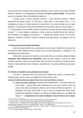 anni gli uomini hanno scoperto molti particolari dell’essere umano, mentre ciò che disse il Buddha
dell’uomo, all’epoca, fu un insegnamento importante, ma aveva il grande difetto - di dimensione
cosmica - di ignorare il Sé o la Scintilla Divina dell’uomo.
A questo punto si ritiene opportuno elencare i corpi dell’uomo secondo i Maestri
disincarnati del Cerchio Firenze 77; essi sono: il corpo fisico, il corpo eterico che è “ (.) la
controparte più sottile (.) formata sempre da materia fisica, ma che per densità sta al di sotto
dell’atomo. Il corpo eterico serve quale intermediario fra il corpo fisico denso e il corpo astrale (.) ” .
190
, il corpo astrale, il corpo mentale, la psiche ( la psiche è composta dal corpo astrale e dal corpo
mentale 191
), il corpo akasico o coscienza e, infine, la Goccia o Scintilla Divina, Sé o Spirito, il
fulcro dell’uomo non soggetto ad evoluzione 192
. I Maestri del Cerchio Firenze 77 non hanno
aggiunto il carattere o la indole in quanto lo ritengono parte della psiche ( ma questa è una mia
deduzione)
17. Riconoscimento dell’onestà del Buddha
Io penso che già durante la vita, quantomeno da uomo maturo, il Buddha si sia accorto che
la cessazione della sofferenza fosse un’utopia, cioè una cosa irrealizzabile, un desiderio e una
fantasticheria allo stesso tempo.
Certamente si può dire che il Buddha si sia accorto nella sua vecchiaia, soffrendo, che la
cessazione della sofferenza era impossibile; perciò da buon maestro io penso che abbia
corretto la seconda, la terza e la quarta nobile verità. Se ciò è vero perché non risulta dai testi ?
Perché le Sette buddhiste hanno interesse a promettere più di quanto potrebbero per acquisire
proseliti.
18. Gli Indù e I Buddhisti sono potenziali bravi Cristiani
Gli Indù e i Buddhisti sono tra gli uomini più qualificati del mondo a diventare buoni
Cristiani quando, uomini o donne, si rivolgeranno a Dio e/o al Suo Cristo.
Consigli ai fratelli Buddisti per scegliere Gesù Cristo come loro Maestro e Signore:
a. Quanto alle vostre meditazioni: dovreste ridurle drasticamente 193
sia come numero che
come durata : ognuna delle vostre meditazione non duri più di quindici minuti per
essere molto vigili e per impedire a Satana o ad uno dei suoi Diavoli di ingannarvi . Le
meditazioni sono però utili se fatte su Dio o sulla vita terrestre del Cristo; perciò
dovreste fare meditazioni Cristiane ( ad esempio sui Misteri della vita o sui Misteri del
Rosario 194
). Soprattutto che le vostre meditazioni siano all’interno di voi stessi,
190
Cerchio Firenze 77, Dizionario del Cerchio, pagina 59 (Corpo eterico), Mediterranee
191
Cerchio Firenze 77, Dizionario del Cerchio, pagina 230 (Psiche), Mediterranee
192
Cerchio Firenze 77, Dizionario del Cerchio, pagine 58- 60 (Corpi), pagina 230 (Psiche), Mediterranee ; Per un
mondo migliore, pagina 207 (Goccia o Scintilla Divina – Spirito – Sé), Mediterranee
193
AA. VV. Pregate, Pregate, Pregate, pagina 248, MIR ; Cerchio Firenze 77, Dizionario del Cerchio, pagine 253-254
( Scuole di iniziazione), Mediterranee
194
AA.VV. Pregate, Pregate, Pregate, pagine 185-209, MIR
25
 