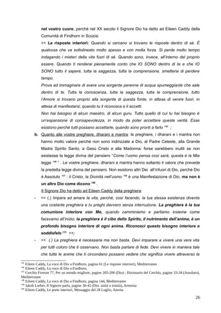 nel vostro cuore, perché nel XX secolo il Signore Dio ha detto ad Eileen Caddy della
Comunità di Findhorn in Scozia:
<< Le risposte interiori: Quando si cercano si trovano le risposte dentro di sé. È
qualcosa che va sottolineato molto spesso e con molta forza. Si perde molto tempo
indagando i misteri della vita fuori di sé. Quando sono, invece, all’interno del proprio
essere. Quando ti renderai pienamente conto che IO SONO dentro di te e che IO
SONO tutto il sapere, tutta la saggezza, tutta la comprensione, smetterai di perdere
tempo.
Prova ad immaginare di avere una sorgente perenne di acqua spumeggiante che sale
dentro di te. Tutta la conoscenza, tutta la saggezza, tutta la comprensione, tutto
l’Amore si trovano proprio alla sorgente di questa fonte, in attesa di venire fuori, in
attesa di manifestarsi, quando tu li riconosca e li accetti.
Non hai bisogno di alcun maestro, di alcun guru. Tutto quello di cui tu hai bisogno è
un’espansione di consapevolezza, in modo da poter accettare queste verità. Esse
esistono perché tutti possano accettarle, quando sono pronti a farlo 195
;
b. Quanto alle vostre preghiere, dharani e mantra: le preghiere, i dharani e i mantra non
hanno molto valore perché non sono indirizzate a Dio, al Padre Celeste, alla Grande
Madre Spirito Santo, a Gesù Cristo e alla Madonna: forse sarebbero inutili se non
esistesse la legge divina del pensiero “Come l’uomo pensa così sarà; questa è la Mia
legge 196
“ . Le vostre preghiere, dharani e mantra hanno soltanto il valore che prevede
la predetta legge divina del pensiero. Non esistono altri Dei all’infuori di Dio, perché Dio
è Assoluto 197
; il Cristo, la Divinità nell’uomo 198
è una Manifestazione di Dio, ma non è
un altro Dio come dicono 199
.
Il Signore Dio ha detto ad Eileen Caddy della preghiera:
- << (.) Impara ad amare la vita, perché, così facendo, la tua stessa esistenza diventa
una costante preghiera e tu preghi davvero senza interruzione. La preghiera è la tua
comunione interiore con Me, quando camminiamo e parliamo insieme come
facevamo all’inizio; la preghiera è il cibo dello Spirito, il nutrimento dell’anima, è un
profondo bisogno interiore di ogni anima. Riconosci questo bisogno interiore e
soddisfalo 200
>>;
- << (.) La preghiera è necessaria ma non basta. Devi imparare a vivere una vera vita
per tutti coloro che ti osservano. Non basta parlare di fede. Devi vivere in maniera tale
che tutte le anime che ti circondano possano vedere che significa vivere attraverso la
195
Eileen Caddy, La voce di Dio a Findhorn, pagina 61 (Le risposte interiori), Mediterranee
196
Eileen Caddy, La voce di Dio a Findhorn,
197
Cerchio Firenze 77, Per un mondo migliore, pagine 205-206 (Dio) ; Dizionario del Cerchio, pagine 33-34 (Assoluto),
Mediterranee
198
Eileen Caddy, La voce di Dio a Findhorn, pagina 144, Mediterranee
199
Jakob Lorber, Il Signore parla, pagine 36-45 (Dio: unità o trinità), Armenia
200
Eileen Caddy, Le porte interiori, Messaggio del 28 Luglio, Amrita
26
 