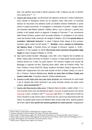 fede, che significa riporre fede e fiducia assolute in Me, il Signore tuo Dio, la Divinità
che è dentro di te 201
>>.
c. Quanto alla Parola di Dio: nei documenti che abbiamo scritto per il nostro Catechismo
sono indicate le Rivelazioni Divine da cui abbiamo tratto molti brani; ne troverete
esempi nei documenti che abbiamo scritto sul Buddha Gotama Siddhartha e quindi
anche in questo documento. Vi consigliamo in particolare di studiare i Vangeli antichi
che troverete nella Bibbia Cattolica ( Matteo, Marco, Luca e Giovanni ), perché sono
sintetici; a tali Vangeli antichi va aggiunto il Vangelo di Tommaso 202
non riconosciuto
dalle Chiese Cristiane, quanto meno da quella Cattolica. Vi consigliamo di non tenere
conto del Giudizio finale contenuto nel Vangelo di Matteo ( 25,31-46) perché Gesù lo
considera “altamente tirannico”; lo disse il Signore Gesù stesso al Suo scrivano
austriaco Jakob Lorber nel XIX secolo 203
. Studiate, invece, sempre su indicazione
del Signore Gesù, il Giudizio Divino nel Vangelo di Giovanni: capitolo 5, 19-46 ;
capitolo 8, 15-18 e capitolo 12, 46-50. Non tenete conto nemmeno del giudizio degli
Angeli (si veda il Vangelo di Matteo 13, 47-50).
d. Ogni giorno potete studiate i Messaggi ( sono 365 ) che il Signore Dio ha dettato ad
Eileen Caddy della Comunità di Findhorn in Scozia. In Italia potete trovarli presso le
Edizioni Amrita con il titolo “Le porte interiori”. Chi conosce l’inglese può trovare tali
Messaggi in originale nel libro “Opening doors within” edito da Findhorn Press, The
Park, Findhorn, Forres IV36 0TZ, Moray, Scotland. Ad Eileen Caddy il Signore Dio ha
dettato altri insegnamenti che sono stati raccolti nel libro di Eileen Caddy, La voce di
Dio a Findhorn, Edizioni Mediterranee. Anche un terzo libro di Eileen Caddy può
esservi molto utile: “Il Sentiero interiore”, Edizioni Mediterranee
e. Quanto ai vostri dubbi sulla vita e alle vostre domande: per chiarimenti sui vostri dubbi
o per le risposte alle vostre domande o per guida dovreste cercare nel vostro cuore
soltanto, dove troverete Dio 204
;
f. Quanto alla Resurrezione della carne: Il Signore Gesù ha detto a Jakob Lorber: << (.)
Con la parola carne sono da intendere le opere ( mia nota: le opere buone) che l’anima
(mia nota: l’uomo ) ha fatto in vita 205
( mia nota: sulla Terra ) >>. Nella pace di Cristo ha
inizio il Giudizio su ogni anima (uomo o donna che sia ) per la sua resurrezione alla vita
eterna. Su queste opere buone che abbiamo fatto vivendo sulla Terra saremo giudicati
dal Cristo; non è vero quindi che saremo giudicati sui nostri peccati ( trasgressioni
201
Eileen Caddy, Le porte interiori, Messaggio del 31 Agosto, Amrita
202
Tommaso Apostolo, Il Quinto Vangelo, trad. Mario Pincherle, Macroedizioni
203
Jakob Lorber, Il Signore parla, pagine 181-184 (Il giorno del giudizio e la resurrezione della carne), Armenia ;
204
Eileen Caddy, Le porte interiori, Messaggi del 23 e 28 Gennaio, del 28 Marzo, dell’8 Aprile, del 29 Maggio, del 17 e
21 Luglio, del 30 Agosto, del 4 Settembre e del 24 Novembre, Amrita
205
Jakob Lorber, Il Signore parla, pagina 182, Armenia
27
 