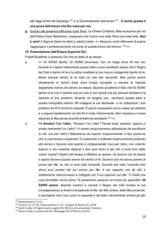 alle leggi divine del Decalogo 206
e ai Comandamenti dell’amore 207
. E anche questa è
una prova dell’amore che Dio nutre per noi.
g. Quanto alla presenza dell’uomo sulla Terra: Le Chiese Cristiane, fatta eccezione per noi
dell’Ordine Gesù Redentore, insegnano che l’uomo vive sulla Terra una volta sola. Non
è vero! Il Signore Gesù ha detto a Jakob Lorber: << Nessuno vorrà affermare di potere
raggiungere il perfezionamento nel corso di questa breve vita terrena 208
>> .
19. Presentazione dell’Essere Supremo Dio
Fratelli Buddhisti vi presento Dio che ha detto di se stesso:
a. << IO SONO Spirito, IO SONO dovunque; non c’è luogo dove IO non sia.
Quando tu capisci interamente questo fatto e puoi accettarlo saprai che il Regno
dei Cieli è dentro di te e tu potrai smettere la tua ricerca rivolgendoti dentro di te.
Allora troverai dentro di te tutto ciò che stai cercando. Ben poche anime
attualmente lo fanno! Esse sono troppo occupate a cercare le risposte
dappertutto tranne che dentro se stesse. Quando accetterai il fatto che IO SONO
dentro di te non ti sentirai mai più solo e non dovrai mai più cercare all’esterno la
risposta ai tuoi problemi. Quando ne sorgerà uno cercherai questa pace e
questa tranquillità interiori: Mi rivolgerai le tue domande e mi sottoporrai i tuoi
problemi ed IO ti fornirò le risposte. È perciò necessario che tu impari ad ubbidire
e a seguire esattamente ciò che IO ti rivelo interiormente: Devi imparare a vivere
secondo la Mia parola anziché limitarti ad ascoltarla 209
>>;
b. << Amatevi l’un l’altro. “Amatevi l’un l’altro” Parole tanto semplici, eppure vi
amate realmente l’un l’altro? Vi amate reciprocamente abbastanza da sacrificare
la vita uno per l’altro? Abbastanza da esporvi reciprocamente a fare qualcosa
che vi costi tempo e pazienza? O solamente vi tollerate reciprocamente andando
alla deriva e facendo solo quanto è indispensabile l’uno per l’altro, non volendo
esporvi o non essendo disposti a fare quel tanto in più che vi porti fuori dalla
vostra routine? Dedica del tempo a riflettere su questo. Sii sincera con te stessa
e saprai davvero quanto amore hai dentro di te. Davvero non ha senso parlare di
amore per Me, se non si ama tutta l’umanità. Quando ami tutta l’umanità solo
allora puoi parlare del tuo amore per Me. Il tuo rapporto con gli altri è
strettamente interconnesso e collegato con il tuo rapporto con Me. Ti chiedi che
cosa dovrebbe venire prima. Si presentano assieme nel modo più splendido. IO
SONO amore. Quando cominci a cercare il Regno dei Cieli innalza la tua
consapevolezza e divieni consapevole di Me, del Mio amore, della Mia presenza;
ti accorgerai che il tuo cuore si espande e del tutto naturalmente amerai gli altri
206
Deuteronomio 5, 6-22
207
Levitico 19, 17-18 ; Deuteronomio 6, 4-9 ; Vangelo di Matteo 22, 34-40
208
Jakob Lorber, Il Signore parla, pagine184-186 (La reincarnazione), Armenia
209
Eileen Caddy, Le porte interiori, Messaggio del 28 Marzo, Amrita
28
 