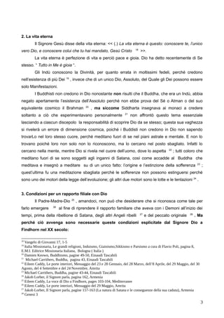 2. La vita eterna
Il Signore Gesù disse della vita eterna: << (.) La vita eterna è questo: conoscere te, l’unico
vero Dio, e conoscere colui che tu hai mandato, Gesù Cristo 18
>>.
La vita eterna è perfezione di vita e perciò pace e gioia. Dio ha detto recentemente di Se
stesso. “ Tutto in Me è gioia “.
Gli Indù conoscono la Divinità, per quanto errata in moltissimi fedeli, perché credono
nell’esistenza di più Dei 19
, invece che di un unico Dio, Assoluto, del Quale gli Dei possono essere
solo Manifestazioni.
I Buddhisti non credono in Dio nonostante non risulti che il Buddha, che era un Indù, abbia
negato apertamente l’esistenza dell’Assoluto perché non ebbe prova del Sé o Atman o del suo
equivalente cosmico il Brahman 20
, ma siccome Siddharta insegnava ai monaci a credere
soltanto a ciò che esperimentavano personalmente 21
non affrontò questo tema essenziale
lasciando a ciascun discepolo la responsabilità di scoprire Dio da se stesso; questa sua vaghezza
si rivelerà un errore di dimensione cosmica, poiché i Buddisti non credono in Dio non sapendo
trovarLo nel loro stesso cuore, perché meditano fuori di se nel piani astrale e mentale. E non lo
trovano poiché loro non solo non lo riconoscono, ma lo cercano nel posto sbagliato. Infatti lo
cercano nella mente, mentre Dio si rivela nel cuore dell’uomo, dove lo aspetta 22
; tutti coloro che
meditano fuori di se sono soggetti agli inganni di Satana, così come accadde al Buddha che
meditava e insegnò a meditare su di un unico fatto: l’origine e l’estinzione della sofferenza 23
;
quest’ultima fu una meditazione sbagliata perché le sofferenze non possono estinguersi perché
sono uno dei motori della legge dell’evoluzione; gli altri due motori sono le lotte e le tentazioni 24
.
3. Condizioni per un rapporto filiale con Dio
Il Padre-Madre-Dio 25
, amandoci, non può che desiderare che si riconosca come tale per
farlo emergere 26
al fine di riprendere il rapporto familiare che aveva con i Demoni all’inizio dei
tempi, prima della ribellione di Satana, degli altri Angeli ribelli 27
e del peccato originale 28
. Ma
perché ciò avvenga sono necessarie queste condizioni esplicitate dal Signore Dio a
Findhorn nel XX secolo:
18
Vangelo di Giovanni 17, 1-5
19
Italia Missionaria, Le grandi religioni, Induismo, Giainismo,Sikkismo e Parsismo a cura di Flavio Poli, pagina 8,
E.M.I. Editrice Missionaria Italiana, Bologna ( Italia )
20
Damien Keown, Buddhismo, pagine 49-50, Einaudi Tascabili
21
Michael Carrithers, Buddha, pagina 43, Einaudi Tascabili
22
Eileen Caddy, Le porte interiori, Messaggio del 23 e 28 Gennaio, del 28 Marzo, dell’8 Aprile, del 29 Maggio, del 30
Agosto, del 4 Settembre e del 24 Novembre, Amrita
23
Michael Carrithers, Buddha, pagine 43-44, Einaudi Tascabili
24
Jakob Lorber, il Signore parla, pagina 162, Armenia
25
Eileen Caddy, La voce di Dio a Findhorn, pages 103-104, Mediterranee
26
Eileen Caddy, Le porte interiori, Messaggio del 29 Maggio, Amrita
27
Jakob Lorber, Il Signore parla, pagine 157-163 (La natura di Satana e le conseguenze della sua caduta), Armenia
28
Genesi 3
3
 