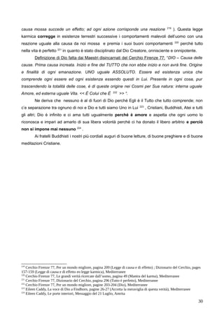 causa mossa succede un effetto; ad ogni azione corrisponde una reazione 219
). Questa legge
karmica corregge in esistenze terrestri successive i comportamenti malevoli dell’uomo con una
reazione uguale alla causa da noi mossa e premia i suoi buoni comportamenti 220
perché tutto
nella vita è perfetto 221
in quanto è stato disciplinato dal Dio Creatore, onnisciente e onnipotente.
Definizione di Dio fatta dai Maestri disincarnati del Cerchio Firenze 77: “DIO – Causa delle
cause. Prima causa increata. Inizio e fine del TUTTO che non ebbe inizio e non avrà fine. Origine
e finalità di ogni emanazione. UNO uguale ASSOLUTO. Essere ed esistenza unica che
comprende ogni essere ed ogni esistenza essendo questi in Lui. Presente in ogni cosa, pur
trascendendo la totalità delle cose, è di queste origine nei Cosmi per Sua natura: interna uguale
Amore, ed esterna uguale Vita. << È Colui che È 222
>> “.
Ne deriva che nessuno è al di fuori di Dio perché Egli è il Tutto che tutto comprende; non
c’e separazione tra ognuno di noi e Dio e tutti siamo Uno in Lui 223
, Cristiani, Buddhisti, Atei e tutti
gli altri; Dio è infinito e ci ama tutti ugualmente perché è amore e aspetta che ogni uomo lo
riconosca e impari ad amarlo di sua libera volontà perché ci ha donato il libero arbitrio e perciò
non si impone mai nessuno 224
.
Ai fratelli Buddhisti i nostri più cordiali auguri di buone letture, di buone preghiere e di buone
meditazioni Cristiane.
219
Cerchio Firenze 77, Per un mondo migliore, pagina 209 (Legge di causa e di effetto) ; Dizionario del Cerchio, pages
157-159 (Legge di causa e di effetto eo legge karmica), Mediterranee
220
Cerchio Firenze 77, Le grandi verità ricercate dall’uomo, pagina 49 (Mantra del karma), Mediterranee
221
Cerchio Firenze 77, Dizionario del Cerchio, pagina 296 (Tutto è perfetto), Mediterranee
222
Cerchio Firenze 77, Per un mondo migliore, pagine 203-204 (Dio), Mediterranee
223
Eileen Caddy, La voce di Dio a Findhorn, pagine 26-27 (Accetta la meraviglia di questa verità), Mediterranee
224
Eileen Caddy, Le porte interiori, Messaggio del 21 Luglio, Amrita
30
 