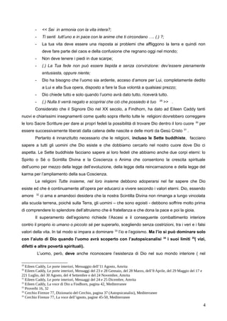 - << Sei in armonia con la vita intera?;
- Ti senti tutt’uno e in pace con le anime che ti circondano …. (.) ?;
- La tua vita deve essere una risposta ai problemi che affliggono la terra e quindi non
deve fare parte del caos e della confusione che regnano oggi nel mondo;
- Non deve tenere i piedi in due scarpe;
- (.) La Tua fede non può essere tiepida e senza convinzione: dev’essere pienamente
entusiasta, oppure niente;
- Dio ha bisogno che l’uomo sia ardente, acceso d’amore per Lui, completamente dedito
a Lui e alla Sua opera, disposto a fare la Sua volontà a qualsiasi prezzo;
- Dio chiede tutto e solo quando l’uomo avrà dato tutto, riceverà tutto.
- (.) Nulla ti verrà negato e scoprirai che ciò che possiedo è tuo 29
>> .
Considerato che il Signore Dio nel XX secolo, a Findhorn, ha dato ad Eileen Caddy tanti
nuovi e chiarissimi insegnamenti come quello sopra riferito tutte le religioni dovrebbero correggere
le loro Sacre Scritture per dare ai propri fedeli la possibilità di trovare Dio dentro il loro cuore 30
per
essere successivamente liberati dalla catena delle nascite e delle morti da Gesù Cristo 31
.
Pertanto è innanzitutto necessario che le religioni, incluso le Sette buddhiste, facciano
sapere a tutti gli uomini che Dio esiste e che dobbiamo cercarlo nel nostro cuore dove Dio ci
aspetta. Le Sette buddhiste facciano sapere ai loro fedeli che abbiamo anche due corpi eterni: lo
Spirito o Sé o Scintilla Divina e la Coscienza o Anima che consentono la crescita spirituale
dell’uomo per mezzo della legge dell’evoluzione, della legge della reincarnazione e della legge del
karma per l’ampliamento della sua Coscienza.
Le religioni Tutte insieme, nel loro insieme debbono adoperarsi nel far sapere che Dio
esiste ed che è continuamente all’opera per educarci a vivere secondo i valori eterni. Dio, essendo
amore 32
ci ama e amandoci desidera che la nostra Scintilla Divina non rimanga a lungo vincolata
alla scuola terrena, poiché sulla Terra, gli uomini – che sono egoisti - debbono soffrire molto prima
di comprendere lo splendore dell’altruismo che è fratellanza e che dona la pace e poi la gioia.
Il superamento dell’egoismo richiede l’Ascesi e il conseguente combattimento interiore
contro il proprio io umano o piccolo sé per superarlo, scegliendo senza costrizioni, tra i veri e i falsi
valori della vita. In tal modo si impara a dominare 33
l’io e l’egoismo. Ma l’io si può dominare solo
con l’aiuto di Dio quando l’uomo avrà scoperto con l’autopsicanalisi 34
i suoi limiti 35
( vizi,
difetti e altre povertà spirituali).
L’uomo, però, deve anche riconoscere l’esistenza di Dio nel suo mondo interiore ( nel
29
Eileen Caddy, Le porte interiori, Messaggio dell’11 Agosto, Amrita
30
Eileen Caddy, Le porte interiori, Messaggi del 23 e 28 Gennaio, del 28 Marzo, dell’8 Aprile, del 29 Maggio del 17 e
221 Luglio, del 30 Agosto, del 4 Settembre e del 24 Novembre, Amrita
31
Eileen Caddy, Le porte interiori, Messaggi del 24 e 25 Dicembre, Amrita
32
Eileen Caddy, La voce di Dio a Findhorn, pagina 42, Mediterranee
33
Proverbi 16, 32
34
Cerchio Firenze 77, Dizionario del Cerchio, pagina 37 (Autopsicanalisi), Mediterranee
35
Cerchio Firenze 77, La voce dell’ignoto, pagine 45-50, Mediterranee
4
 