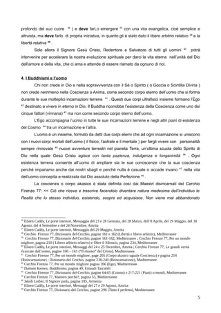 profondo del suo cuore 36
) e deve farLo emergere 37
con una vita evangelica, cioè semplice e
altruista, ma deve farlo di propria iniziativa, in quanto gli è stato dato il libero arbitrio relativo 38
e la
libertà relativa 39
.
Solo allora il Signore Gesù Cristo, Redentore e Salvatore di tutti gli uomini 40
potrà
intervenire per accelerare la nostra evoluzione spirituale per darci la vita eterna nell’unità del Dio
dell’amore e della vita, che ci ama e attende di essere riamato da ognuno di noi.
4. I Buddhismi e l’uomo
Chi non crede in Dio e nella sopravvivenza con il Sé o Spirito ( o Goccia o Scintilla Divina )
non crede nemmeno nella Coscienza o Anima, come secondo corpo eterno dell’uomo che si forma
durante le sue molteplici incarnazioni terrene 41
. Questi due corpi ultrafisici insieme formano l’Ego
42
destinato a vivere in eterno in Dio. Il Buddha riconobbe l’esistenza della Coscienza come uno dei
cinque fattori (vinnana) 43
ma non come secondo corpo eterno dell’uomo.
L’Ego accompagna l’uomo in tutte le sue incarnazioni terrene e negli altri piani di esistenza
del Cosmo 44
tra un incarnazione e l’altra.
L’uomo è un insieme, formato da detti due corpi eterni che ad ogni incarnazione si uniscono
con i nuovi corpi mortali dell’uomo ( il fisico, l’astrale e il mentale ) per fargli vivere con personalità
sempre rinnovate 45
nuove avventure terrestri nel pianeta Terra, un’ottima scuola dello Spirito di
Dio nella quale Gesù Cristo agisce con tanta pazienza, indulgenza e longanimità 46
. Ogni
esistenza terrena consente all’uomo di ampliare sia le sue conoscenze che la sua coscienza
perché impariamo anche dai nostri sbagli e perché nulla è casuale o accade invano 47
nella vita
dell’uomo concepita e realizzata dal Dio assoluto della Perfezione 48
.
La coscienza o corpo akasico è stata definita così dai Maestri disincarnati del Cerchio
Firenze 77: << Ciò che riceve e trascrive facendolo diventare natura medesima dell’individuo le
Realtà che lo stesso individuo, esistendo, scopre ed acquisisce. Non viene mai abbandonato
36
Eileen Caddy, Le porte interiori, Messaggio del 23 e 28 Gennaio, del 28 Marzo, dell’8 Aprile, del 29 Maggio, del 30
Agosto, del 4 Settembre e del 24 Novembre, Amrita
37
Eileen Caddy, Le porte interiori, Messaggio del 29 Maggio, Amrita
38
Cerchio Firenze 77, Dizionario del Cerchio, pagine 161 e 162 (Libertà e libero arbitrio), Mediterranee
39
Cerchio Firenze 77, Dizionario del Cerchio, pagine 161-162, Mediterranee ; Cerchio Firenze 77, Per un mondo
migliore, pagina 210 ( Libero arbitrio relativo) e Oltre il Silenzio, pagina 234, Mediterranee
40
Eileen Caddy, Le porte interiori, Messaggi del 24 e 25 Dicembre, Amrita ; Cerchio Firenze 77, Le grandi verità
ricercate dall’uomo, pagine 160 – 161 (“Il ritorno” del Cristo), Mediterranee
41
Cerchio Firenze 77, Per un mondo migliore, page 205 (Corpo akasico uguale Coscienza) e pagina 214
(Reincarnazione) ; Dizionario del Cerchio, pagine 238-240 (Reincarnazione), Mediterranee
42
Cerchio Firenze 77, Per un mondo migliore pagina 206 (Ego), Mediterranee
43
Damien Keown, Buddhismo, pagina 49, Einaudi Tascabili
44
Cerchio Firenze 77, Dizionario del Cerchio, pagine 64-65 (Cosmo) e 217-221 (Piani) o mondi, Mediterranee
45
Cerchio Firenze 77, Maestro perché?, pagina 53, Mediterranee
46
Jakob Lorber, Il Signore parla, pagina 185, Armenia
47
Eileen Caddy, Le porte interiori, Messaggi del 27 e 29 Agosto, Amrita
48
Cerchio Firenze 77, Dizionario del Cerchio, pagine 296 (Tutto è perfetto), Mediterranee
5
 