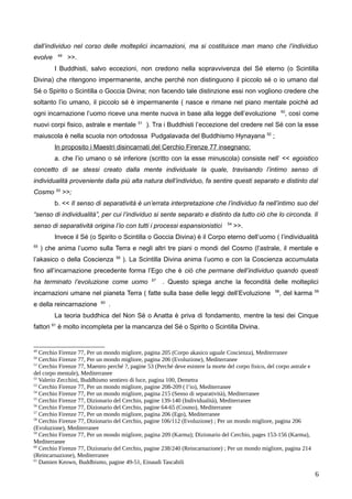 dall’individuo nel corso delle molteplici incarnazioni, ma si costituisce man mano che l’individuo
evolve 49
>>.
I Buddhisti, salvo eccezioni, non credono nella sopravvivenza del Sé eterno (o Scintilla
Divina) che ritengono impermanente, anche perché non distinguono il piccolo sé o io umano dal
Sé o Spirito o Scintilla o Goccia Divina; non facendo tale distinzione essi non vogliono credere che
soltanto l’io umano, il piccolo sé è impermanente ( nasce e rimane nel piano mentale poiché ad
ogni incarnazione l’uomo riceve una mente nuova in base alla legge dell’evoluzione 50
, così come
nuovi corpi fisico, astrale e mentale 51
). Tra i Buddhisti l’eccezione del credere nel Sé con la esse
maiuscola è nella scuola non ortodossa Pudgalavada del Buddhismo Hynayana 52
;
In proposito i Maestri disincarnati del Cerchio Firenze 77 insegnano:
a. che l’io umano o sé inferiore (scritto con la esse minuscola) consiste nell’ << egoistico
concetto di se stessi creato dalla mente individuale la quale, travisando l’intimo senso di
individualità proveniente dalla più alta natura dell’individuo, fa sentire questi separato e distinto dal
Cosmo 53
>>;
b. << Il senso di separatività è un’errata interpretazione che l’individuo fa nell’intimo suo del
“senso di individualità”, per cui l’individuo si sente separato e distinto da tutto ciò che lo circonda. Il
senso di separatività origina l’io con tutti i processi espansionistici 54
>>.
Invece il Sé (o Spirito o Scintilla o Goccia Divina) è il Corpo eterno dell’uomo ( l’individualità
55
) che anima l’uomo sulla Terra e negli altri tre piani o mondi del Cosmo (l’astrale, il mentale e
l’akasico o della Coscienza 56
). La Scintilla Divina anima l’uomo e con la Coscienza accumulata
fino all’incarnazione precedente forma l’Ego che è ciò che permane dell’individuo quando questi
ha terminato l’evoluzione come uomo 57
. Questo spiega anche la fecondità delle molteplici
incarnazioni umane nel pianeta Terra ( fatte sulla base delle leggi dell’Evoluzione 58
, del karma 59
e della reincarnazione 60
.
La teoria buddhica del Non Sé o Anatta è priva di fondamento, mentre la tesi dei Cinque
fattori 61
è molto incompleta per la mancanza del Sé o Spirito o Scintilla Divina.
49
Cerchio Firenze 77, Per un mondo migliore, pagina 205 (Corpo akasico uguale Coscienza), Mediterranee
50
Cerchio Firenze 77, Per un mondo migliore, pagina 206 (Evoluzione), Mediterranee
51
Cerchio Firenze 77, Maestro perché ?, pagine 53 (Perché deve esistere la morte del corpo fisico, del corpo astrale e
del corpo mentale), Mediterranee
52
Valerio Zecchini, Buddhismo sentiero di luce, pagina 100, Demetra
53
Cerchio Firenze 77, Per un mondo migliore, pagine 208-209 ( l’io), Mediterranee
54
Cerchio Firenze 77, Per un mondo migliore, pagina 215 (Senso di separatività), Mediterranee
55
Cerchio Firenze 77, Dizionario del Cerchio, pagine 139-140 (Individualità), Mediterranee
56
Cerchio Firenze 77, Dizionario del Cerchio, pagine 64-65 (Cosmo), Mediterranee
57
Cerchio Firenze 77, Per un mondo migliore, pagina 206 (Ego), Mediterranee
58
Cerchio Firenze 77, Dizionario del Cerchio, pagine 106/112 (Evoluzione) ; Per un mondo migliore, pagina 206
(Evoluzione), Mediterranee
59
Cerchio Firenze 77, Per un mondo migliore, pagina 209 (Karma); Dizionario del Cerchio, pages 153-156 (Karma),
Mediterranee
60
Cerchio Firenze 77, Dizionario del Cerchio, pagine 238/240 (Reincarnazione) ; Per un mondo migliore, pagina 214
(Reincarnazione), Mediterranee
61
Damien Keown, Buddhismo, pagine 49-51, Einaudi Tascabili
6
 