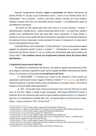 Secondo l’insegnamento filosofico, logico e convincente dei Maestri disincarnati del
Cerchio Firenze 77, ad ogni nuova incarnazione l’uomo - ovvero la sua Scintilla Divina che è
l’Individualità 62
che si reincarna - cambia i corpi fisico, astrale e mentale, per vivere molteplici
esistenze evolutive sulla Terra con personalità sempre rinnovate 63
, ma perfettamente adatte ad
ogni differente incarnazione.
Ne deriva che alla nascita sulla Terra ogni uomo è un nuovo individuo 64
animato 65
dall’Individualità o Scintilla Divina – cellula virtuale dello Spirito di Dio - con corpi fisico, astrale e
mentale nuovi, perfettamente idonei agli scopi della nuova incarnazione. Il Corpo akasico o
Coscienza o Anima è invece quello dell’ultima incarnazione, cioè quello che include gli ampliamenti
di coscienza di tutte le incarnazioni umane precedenti la nuova; la Coscienza è un corpo eterno
che con la Scintilla Divina forma l’Ego.
La Scintilla Divina, cioè l’Individualità, è il fulcro dell’uomo 66
, o la sua vera essenza e non è
soggetta ad evoluzione perché è eterna e increata 67
. L’Individualità di cui parlano i Maestri
disincarnati del Cerchio Firenze 77, non va confusa con l’individualità della teoria buddhica dei
Cinque fattori 68
che avrebbero dovuto più propriamente chiamare teoria dei Cinque fattori
dell’individuo.
5. Significati di alcuni termini della Vita
Per facilitare la comprensione del discorso, che abbiamo appena sommariamente svolto,
qui di seguito si elencano i significati di alcuni termini spiegati dai Maestri disincarnati del Cerchio
Firenze 77 che aiutano a comprendere la vita dell’uomo sulla Terra:
1. EVOLUZIONE - << Processo per il quale la vita, attraverso a forme sempre più
organizzate, esprime gradi sempre maggiori di Mente e di Spirito 69
>>; ( mia nota: per Spirito si
intenda la coscienza, in quanto lo Spirito, cioè la Scintilla Divina, è increato e eterno ; Dio è oltre la
materia e il Tutto per effetto della trascendenza 70
.
2. DIO – Causa delle cause. Prima causa increata. Inizio e fine del Tutto che non ebbe
inizio né avrà fine. Origine e finalità di ogni emanazione. UNO eguale ASSOLUTO. Essere e
Esistenza Unica che comprende ogni essere ed ogni esistenza essendo questi in Lui. Presente in
ogni cosa, pur trascendendo la totalità delle cose, è di queste origine nei Cosmi per Sua natura:
interna = amore, ed esterna = Vita. “ È Colui che È 71
” ;
62
Cerchio Firenze 77, Per un mondo migliore, pagina 208 (Individualità), Mediterranee
63
Cerchio Firenze 77, Maestro perché?. pagina 53 ; Dizionario del Cerchio, pagine 188-189 (Morte), Mediterranee
64
Cerchio Firenze 77, Per un mondo migliore, pagina 208 (Individuo), Mediterranee
65
Cerchio Firenze 77, La Fonte Preziosa, pagina 267, Mediterranee
66
Cerchio Firenze 77, Per un mondo migliore, pagina 208 ( Individualità), Mediterranee
67
Cerchio Firenze 77, Per un mondo migliore, pagina 207 (Goccia o Scintilla Divina – Spirito – Sé), Mediterranee
68
Damien Keown, Buddhismo, page 49, Einaudi Tascabili
69
Cerchio Firenze 77, Per un mondo migliore, pagina 206 (Evoluzione), Mediterranee
70
Cerchio Firenze 77, Dai mondi invisibili, pagina 234 (Trascendenza e immanenza dell’Assoluto) e Dizionario del
Cerchio, pagina 294 ( Trascendenza), Mediterranee
71
Cerchio Firenze 77, Per un mondo migliore, pagine 205-206 (Dio), Mediterranee
7
 