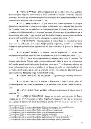 3. << CORPO AKASICO – ( Uguale coscienza ). Ciò che riceve e trascrive, facendola
diventare natura medesima dell’individuo, le Realtà che lo stesso individuo, esistendo, scopre ed
acquisisce. Non viene mai abbandonato dall’individuo nel corso delle molteplici incarnazioni, ma si
costituisce man mano che l’individuo evolve 72
>>;
4. << CORPO ASTRALE – È quel veicolo che convenzionalmente si distingue
appunto con questo nome, il quale serve a rivelare, a dare corpo, a concretizzare certe vibrazioni
che l’individuo percepisce nel piano fisico, e a trasformare queste vibrazioni in “sensazioni”, se le
vibrazioni sono di lieve intensità, o in “emozioni” se queste vibrazioni sono di intensità superiore, o
di grande intensità. Inoltre il corpo astrale è sede dei desideri, in quanto appunto origina quelli che
gli uomini definiscono “desideri”, che sono catalogati e riconosciuti dalla mente 73
>>
5. << CORPO FISICO – Veicolo costituito di materia fisica che manifesta sul piano
fisico una vita individuale. È “ veicolo fisico” qualsiasi organismo, semplice o complesso,
nomenclato dalle scienze naturali, appartenente alla flora od alla fauna di questo o di altri pianeti
74
>>.
6. << CORPO MENTALE – Materia mentale organizzata in veicolo della
manifestazione individuale, capace di dare all’individuo tutte le facoltà proprie della mente 75
>>;
7. EGO - << Parte più elevata dell’individuo soggetta a evoluzione. È chiamato “Ego”
l’insieme della Scintilla Divina e della “coscienza individuale”. L’Ego è quindi ciò che permane
dell’individuo quando questi ha terminato l’evoluzione come uomo 76
>> . L’uomo contribuisce con
la sue molteplici esistenze terrene ad ampliare la sua Coscienza, anche per mezzo degli errori che
commette e che lo aiutano poi a capire gli errori che commise nel passato. La Coscienza o Anima
o Corpo akasico è il secondo corpo immortale dell’uomo;
8. << EVOLUZIONE DELL’AUTOCOSCIENZA – riguardante gli individui o microcosmi
77
>>;
9. << EVOLUZIONE DELLA FORMA – Riguardante i corpi, i veicoli, della vita
individuale ( vedasi corpo fisico, corpo astrale, corpo mentale e corpo akasico o della coscienza )
78
>>;
10. << EVOLUZIONE DELLA MATERIA – Riguardante le materie di ciascun piano di
esistenza 79
>> ;
11. << LEGGE DI EVOLUZIONE - Legge per la quale ogni elemento del Cosmo
sviluppa; ciò che è “in” si manifesta; ciò che è “in potenza” si traduce “in atto”; ciò che è in germe
nasce, passando da innumerevoli stadi intermedi. Il Cosmo evolve nel senso che vive, ma non nel
72
Cerchio Firenze 77, Per un mondo migliore, pagina 205 (Corpo akasico uguale Coscienza), Mediterranee
73
Cerchio Firenze 77, Per un mondo migliore, pagina 205 (Corpo astrale), Mediterranee
74
Cerchio Firenze 77, Per un mondo migliore, pagina 205 (Corpo fisico), Mediterranee
75
Cerchio Firenze 77, Per un mondo migliore, pagina 205 (Corpo mentale), Mediterranee
76
Cerchio Firenze 77, Per un mondo migliore, pagina 206 (Ego), Mediterranee
77
Cerchio Firenze 77, Per un mondo migliore, pagina 206 (Evoluzione dell’autocoscienza), Mediterranee
78
Cerchio Firenze 77, Per un mondo migliore, pagina 206 (Evoluzione della forma), Mediterranee
79
Cerchio Firenze 77, Per un mondo migliore, pagina 206 (Evoluzione della materia), Mediterranee
8
 