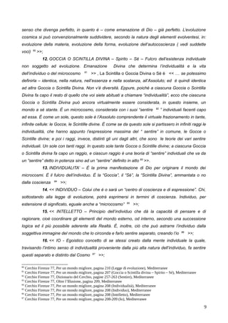 senso che divenga perfetto, in quanto è – come emanazione di Dio – già perfetto. L’evoluzione
cosmica si può convenzionalmente suddividere, secondo la natura degli elementi evolventesi, in:
evoluzione della materia, evoluzione della forma, evoluzione dell’autocoscienza ( vedi suddette
voci) 80
>>;
12. GOCCIA O SCINTILLA DIVINA – Spirito – Sé – Fulcro dell’esistenza individuale
non soggetto ad evoluzione. Emanazione Divina che determina l’individualità e la vita
dell’individuo o del microcosmo 81
>> , La Scintilla o Goccia Divina o Sé è << … se potessimo
definirla – identica, nella natura, nell’essenza e nella sostanza, all’Assoluto; ed è quindi identica
ad altra Goccia o Scintilla Divina. Non v’è diversità. Eppure, poiché a ciascuna Goccia o Scintilla
Divina fa capo il resto di quello che voi siete abituati a chiamare “individualità”, ecco che ciascuna
Goccia o Scintilla Divina può ancora virtualmente essere considerata, in questo insieme, un
mondo a sé stante. È un microcosmo, considerata con i suoi “sentire 82
” individuali facenti capo
ad essa. È come un sole, questo sole è l’Assoluto comprendente il virtuale frazionamento in tante,
infinite cellule: le Gocce, le Scintille divine. È come se da questo sole si partissero in infiniti raggi le
individualità, che hanno appunto l’espressione massima del “ sentire” in comune, le Gocce o
Scintille divine; e poi i raggi, invece, distinti gli uni dagli altri, che sono le teorie dei vari sentire
individuali. Un sole con tanti raggi. In questo sole tante Gocce o Scintille divine; a ciascuna Goccia
o Scintilla divina fa capo un raggio, e ciascun raggio è una teoria di “sentire” individuali che va da
un “sentire” detto in potenza sino ad un “sentire” definito in atto 83
>>.
13. INDIVIDUALITA’ – È la prima manifestazione di Dio per originare il mondo dei
microcosmi. È il fulcro dell’individuo. È la “Goccia”, il “Sé”, la “Scintilla Divina”, ammantata o no
dalla coscienza 84
>>;
14. << INDIVIDUO – Colui che è o sarà un “centro di coscienza e di espressione”. Chi,
sottostando alla legge di evoluzione, potrà esprimersi in termini di coscienza. Individuo, per
estensione di significato, eguale anche a “microcosmo” 85
>>;
15. << INTELLETTO – Principio dell’individuo che dà la capacità di pensare e di
ragionare, cioè coordinare gli elementi del mondo esterno, od interno, secondo una successione
logica ed il più possibile aderente alla Realtà. È, inoltre, ciò che può astrarre l’individuo dalla
soggettiva immagine del mondo che lo circonda e farlo sentire separato, creando l’io 86
>>;
16. << IO - Egoistico concetto di se stessi creato dalla mente individuale la quale,
travisando l’intimo senso di individualità proveniente dalla più alta natura dell’individuo, fa sentire
questi separato e distinto dal Cosmo 87
>>;
80
Cerchio Firenze 77, Per un mondo migliore, pagina 210 (Legge di evoluzione), Mediterranee
81
Cerchio Firenze 77, Per un mondo migliore, pagina 207 (Goccia o Scintilla divina – Spirito – Sé), Mediterranee
82
Cerchio Firenze 77, Dizionario del Cerchio, pagine 257-263 (Sentire), Mediterranee
83
Cerchio Firenze 77, Oltre l’Illusione, pagina 209, Mediterranee
84
Cerchio Firenze 77, Per un mondo migliore, pagina 208 (Individualità), Mediterranee
85
Cerchio Firenze 77, Per un mondo migliore, pagina 208 (Individuo), Mediterranee
86
Cerchio Firenze 77, Per un mondo migliore, pagina 208 (Intelletto), Mediterranee
87
Cerchio Firenze 77, Per un mondo migliore, pagina 208-209 (Io), Mediterranee
9
 