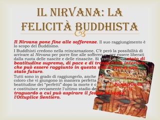 
Il Nirvana pone fine alle sofferenze. Il suo raggiungimento è
lo scopo del Buddismo.
I Buddhisti credono nella reincarnazione. C’è però la possibilità di
arrivare al Nirvana per porre fine alle sofferenze, per essere liberati
dalla ruota delle nascite e delle rinascite. Si tratta di uno stato di
beatitudine suprema, di pace e di tranquillità interiore
che può essere raggiunto in questa vita e non in uno
stato futuro.
Tutti sono in grado di raggiungerlo, anche se sono molto pochi
coloro che vi giungono in maniera perfetta durante questa vita. La
beatitudine dei “perfetti” dopo la morte è chiamata Parinirvana,
e costituisce ovviamente l'ultimo stadio del nirvana. Tale è il
traguardo a cui può aspirare il fedele se segue
l'Ottuplice Sentiero.
Il nirvana: la
felicità buddhista
 
