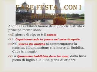 
Anche i Buddhisti hanno delle proprie festività e
principalmente sono:
 Il giorno di riposo è il sabato
 Il Capodanno cade in genere nel mese di aprile.
 Nel Giorno del Buddha si commemorano la
nascita, l'illuminazione e la morte di Buddha.
Cade in maggio.
 La Quaresima buddhista dura tre mesi, dalla luna
piena di luglio alla luna piena di ottobre.
Fare Festa…con i
buddhisti
 