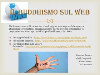 
Abbiamo cercato di raccontarvi nel miglior modo possibile questa
affascinante tematica. Ringraziandovi per la cortese attenzione vi
proponiamo alcuni spunti di approfondimento dal Web
 Per approfondire…http://users.libero.it/aetos/tibet/buddismo.html
 Per capire ancora…http://www.buddhailluminato.com/home.html
 Per rispondere alle vostre
domande…http://www.centromandala.org/page/buddhismo/domande
.shtml
Francesco Damato
Guido Camporeale
Maria Ferrante
Lucia Straniero
Il buddhismo sul web
 