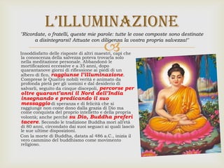 Insoddisfatto delle risposte di altri maestri, capì che
la conoscenza della salvezza poteva trovarla solo
nella meditazione personale. Abbandonò le
mortificazioni eccessive e a 35 anni, dopo
quarantanove giorni di riflessione ai piedi di un
albero di fico, raggiunse l’illuminazione.
Comprese le Quattro nobili verità e animato da
profonda pietà per gli uomini e dal desiderio di
salvarli, seguito da cinque discepoli, percorse per
oltre quarant’anni il Nord dell’India
insegnando e predicando il suo
messaggio di speranza e di felicità che si
raggiunge non come dono dalla grazia di Dio ma
come conquista del proprio intelletto e della propria
volontà; anche perché su Dio, Buddha preferì
tacere. Secondo le tradizione Buddha morì all’età
di 80 anni, circondato dai suoi seguaci ai quali lasciò
le sue ultime disposizioni.
Con la morte di Buddha, datata al 486 a.C., inizia il
vero cammino del buddhismo come movimento
religioso.
L’iLLuminazione
"Ricordate, o fratelli, queste mie parole: tutte le cose composte sono destinate
a disintegrarsi! Attuate con diligenza la vostra propria salvezza!"
 