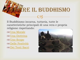 
Il Buddhismo incarna, tuttavia, tutte le
caratteristiche principali di una vera e propria
religione rispettando:
 Una Morale
 Una Dottrina
 Uno Scopo
 Delle Festività
 Dei Testi Sacri
Vivere il buddhismo
 