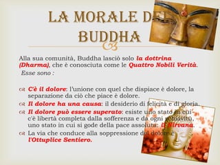 
Alla sua comunità, Buddha lasciò solo la dottrina
(Dharma), che è conosciuta come le Quattro Nobili Verità.
Esse sono :
 C'è il dolore: l’unione con quel che dispiace è dolore, la
separazione da ciò che piace è dolore.
 Il dolore ha una causa: il desiderio di felicità e di gloria.
 Il dolore può essere superato: esiste uno stato in cui
c'è libertà completa dalla sofferenza e da ogni schiavitù,
uno stato in cui si gode della pace assoluta: il Nirvana.
 La via che conduce alla soppressione del dolore è
l'Ottuplice Sentiero.
La morale del
Buddha
 