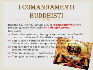 
Buddha ha, inoltre, lasciato alcuni «Comandamenti» che
possono guidare fedeli nella vita di ogni giorno.
Essi sono:
 Essere benevole verso tutti gli esseri viventi, non fare del
male o uccidere (molti buddisti sono vegetariani);
 Non rubare o sottrarre ciò che non è stato dato
liberamente ed essere sempre generosi con i poveri;
 Non prendere di più di ciò che hai bisogno, qualunque
cosa tu intenda fare;
 Non dire menzogne o cattiverie sugli altri;
 Non agire mai senza pensare o senza fare attenzione.
I comandamenti
buddhisti
 