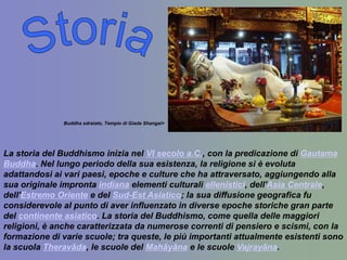                                                                                                                                                                                                                                                                                                                                                                               Buddha sdraiato, Tempio di Giada Shangai>La storia del Buddhismo inizia nel VI secolo a.C., con la predicazione di Gautama Buddha. Nel lungo periodo della sua esistenza, la religione si è evoluta adattandosi ai vari paesi, epoche e culture che ha attraversato, aggiungendo alla sua originale impronta indiana elementi culturali ellenistici, dell'Asia Centrale, dell'Estremo Oriente e del Sud-Est Asiatico; la sua diffusione geografica fu considerevole al punto di aver influenzato in diverse epoche storiche gran parte del continente asiatico. La storia del Buddhismo, come quella delle maggiori religioni, è anche caratterizzata da numerose correnti di pensiero e scismi, con la formazione di varie scuole; tra queste, le più importanti attualmente esistenti sono la scuola Theravāda, le scuole del Mahāyāna e le scuole Vajrayāna.Storia