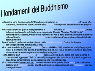 I fondamenti del BuddhismoAll'origine ed a fondamento del Buddhismo troviamo le Quattro nobili verità. Si narra che il Buddha, meditando sotto l'albero della bodhi, le comprese nel momento del proprio risveglio spiritualeNell'esposizione di questo insegnamento il Buddha enuncia le Quattro nobili verità, frutto del proprio risveglio spirituale testè raggiunto. Queste "Quattro Nobili Verità" contemplano l'aspetto pratico della condotta di vita e della pratica spirituale buddhista nel cosiddetto Nobile ottuplice sentiero, che costituisce il secondo cardine dottrinale del Buddhismo.I punti salienti della visione buddhista della realtà percettiva, l'unica indirizzata dall'insegnamento del Buddha, sono:-1.la dottrina della sofferenza o duḥkha (sans., dukkha, pāli), ossia che tutti gli aggregati (fisici o mentali) sono causa di sofferenza sia se li si vuole trattenere ed essi cessano, sia se ce se ne vuole separare ed essi permangono. -2.la dottrina dell'impermanenza o anitya (sans., anicca, pāli), ossia che tutto quanto è composto di aggregati (fisici o mentali) è soggetto alla nascita ed è quindi soggetto a decadenza ed estinzione degli aggregati che lo sostengono; -3.la dottrina dell'assenza di un io eterno e immutabile (ossia di un'anima), la cosiddetta dottrina dell'anātman (sans., anattā, pāli) come conseguenza di una riflessione sui due punti precedenti. 