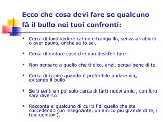 Ecco che cosa devi fare se qualcuno
fà il bullo nei tuoi confronti:
 Cerca di farti vedere calmo e tranquillo, senza arrabiarti
o aver paura, anche se lo sei.
 Cerca di evitare cose che non desideri fare
 Non pensare a quello che ti dice, anzi, pensa bene di te
 Cerca di capire quando è preferibile andare via,
evitando il bullo
 Se ti senti un po' solo cerca di farti nuovi amici, con loro
sarà diverso
 Racconta a qualcuno di cui ti fidi quello che sta
succedendo (un insegnante, un amico più grande di te, i
tuoi genitori).
 